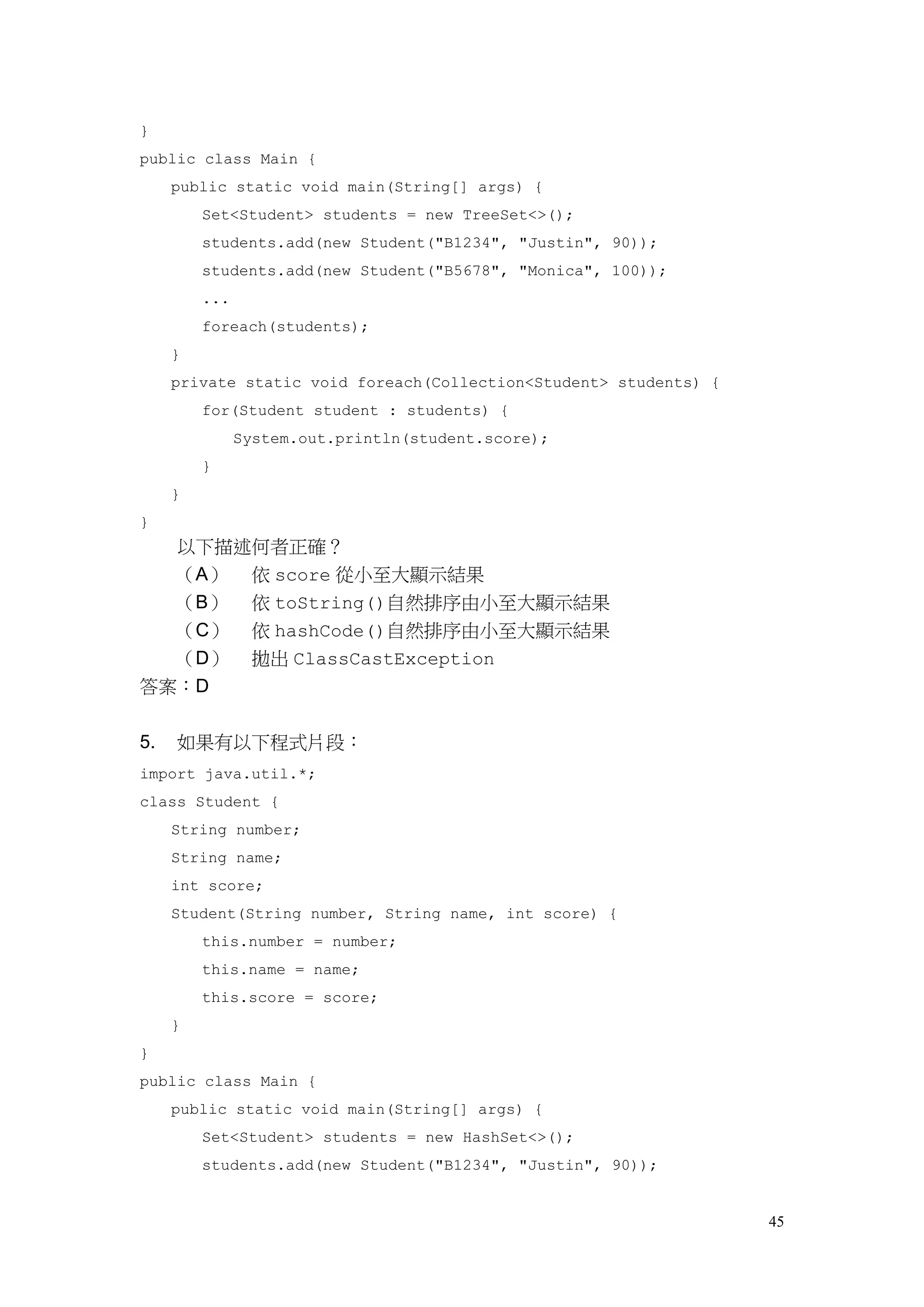 45
}
public class Main {
public static void main(String[] args) {
Set<Student> students = new TreeSet<>();
students.add(new Student("B1234", "Justin", 90));
students.add(new Student("B5678", "Monica", 100));
...
foreach(students);
}
private static void foreach(Collection<Student> students) {
for(Student student : students) {
System.out.println(student.score);
}
}
}
以下描述何者正確？
（A） 依 score 從小至大顯示結果
（B） 依 toString()自然排序由小至大顯示結果
（C） 依 hashCode()自然排序由小至大顯示結果
（D） 拋出 ClassCastException
答案：D
5. 如果有以下程式片段：
import java.util.*;
class Student {
String number;
String name;
int score;
Student(String number, String name, int score) {
this.number = number;
this.name = name;
this.score = score;
}
}
public class Main {
public static void main(String[] args) {
Set<Student> students = new HashSet<>();
students.add(new Student("B1234", "Justin", 90));
 