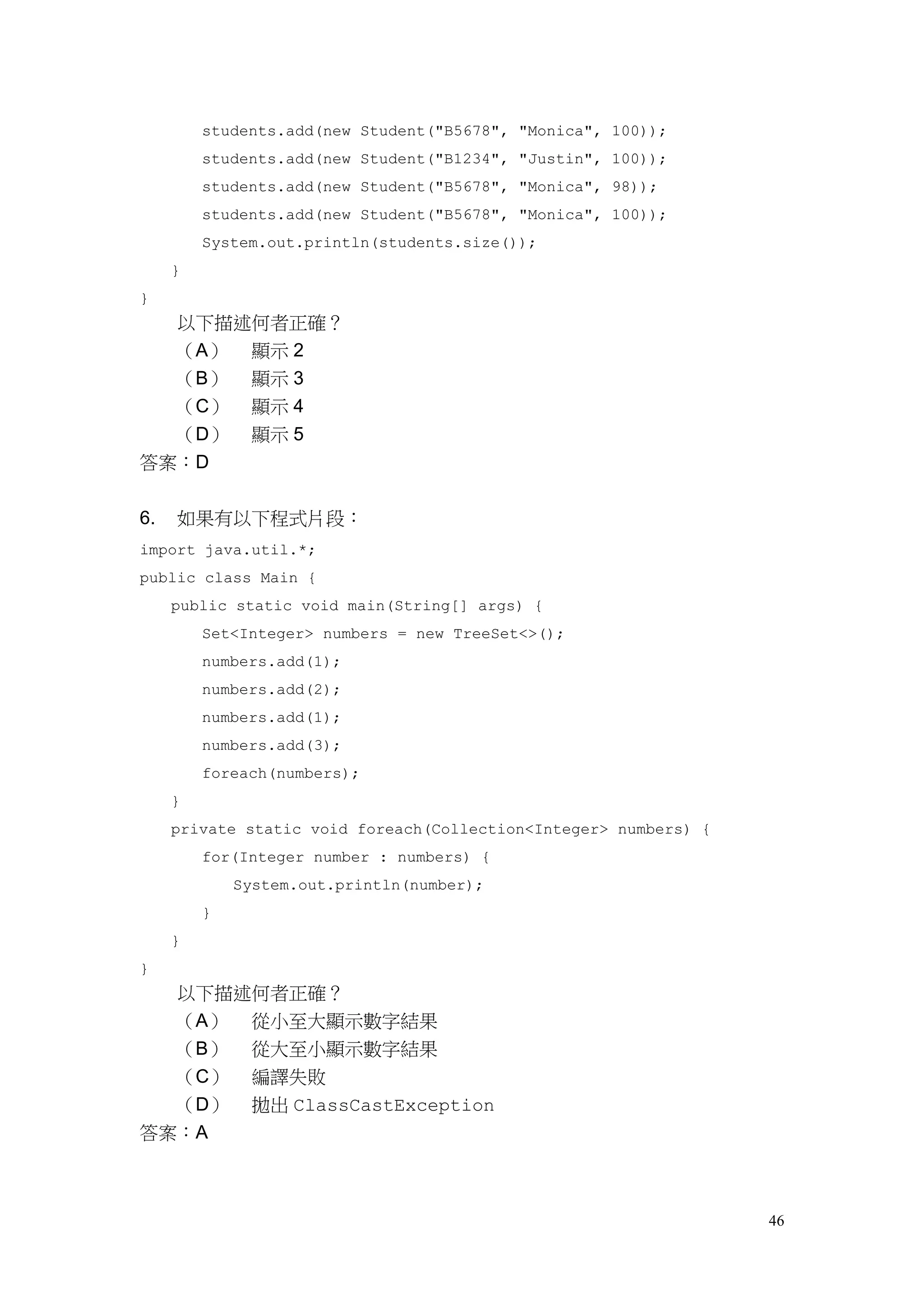 46
students.add(new Student("B5678", "Monica", 100));
students.add(new Student("B1234", "Justin", 100));
students.add(new Student("B5678", "Monica", 98));
students.add(new Student("B5678", "Monica", 100));
System.out.println(students.size());
}
}
以下描述何者正確？
（A） 顯示 2
（B） 顯示 3
（C） 顯示 4
（D） 顯示 5
答案：D
6. 如果有以下程式片段：
import java.util.*;
public class Main {
public static void main(String[] args) {
Set<Integer> numbers = new TreeSet<>();
numbers.add(1);
numbers.add(2);
numbers.add(1);
numbers.add(3);
foreach(numbers);
}
private static void foreach(Collection<Integer> numbers) {
for(Integer number : numbers) {
System.out.println(number);
}
}
}
以下描述何者正確？
（A） 從小至大顯示數字結果
（B） 從大至小顯示數字結果
（C） 編譯失敗
（D） 拋出 ClassCastException
答案：A
 