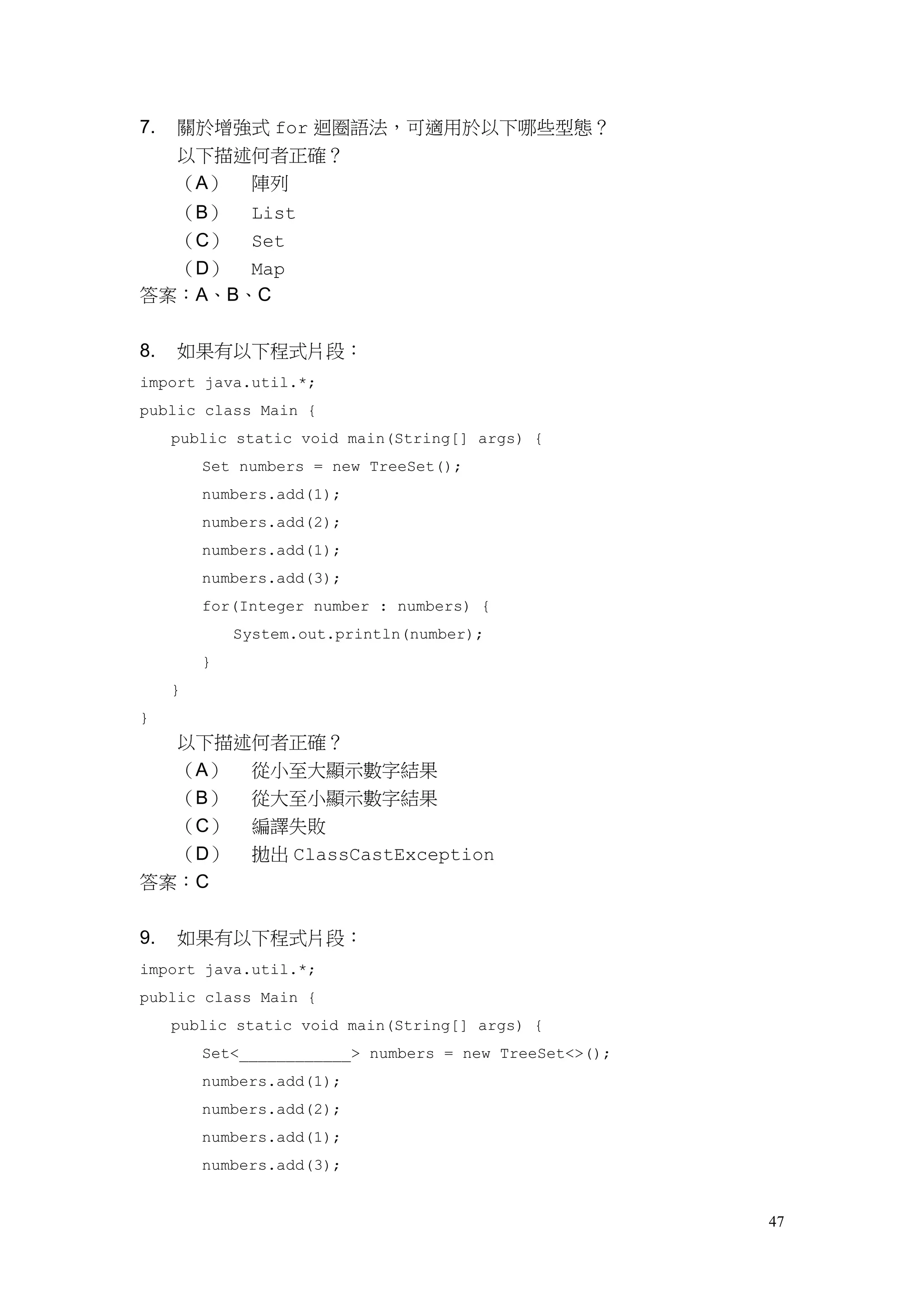 47
7. 關於增強式 for 迴圈語法，可適用於以下哪些型態？
以下描述何者正確？
（A） 陣列
（B） List
（C） Set
（D） Map
答案：A、B、C
8. 如果有以下程式片段：
import java.util.*;
public class Main {
public static void main(String[] args) {
Set numbers = new TreeSet();
numbers.add(1);
numbers.add(2);
numbers.add(1);
numbers.add(3);
for(Integer number : numbers) {
System.out.println(number);
}
}
}
以下描述何者正確？
（A） 從小至大顯示數字結果
（B） 從大至小顯示數字結果
（C） 編譯失敗
（D） 拋出 ClassCastException
答案：C
9. 如果有以下程式片段：
import java.util.*;
public class Main {
public static void main(String[] args) {
Set<____________> numbers = new TreeSet<>();
numbers.add(1);
numbers.add(2);
numbers.add(1);
numbers.add(3);
 