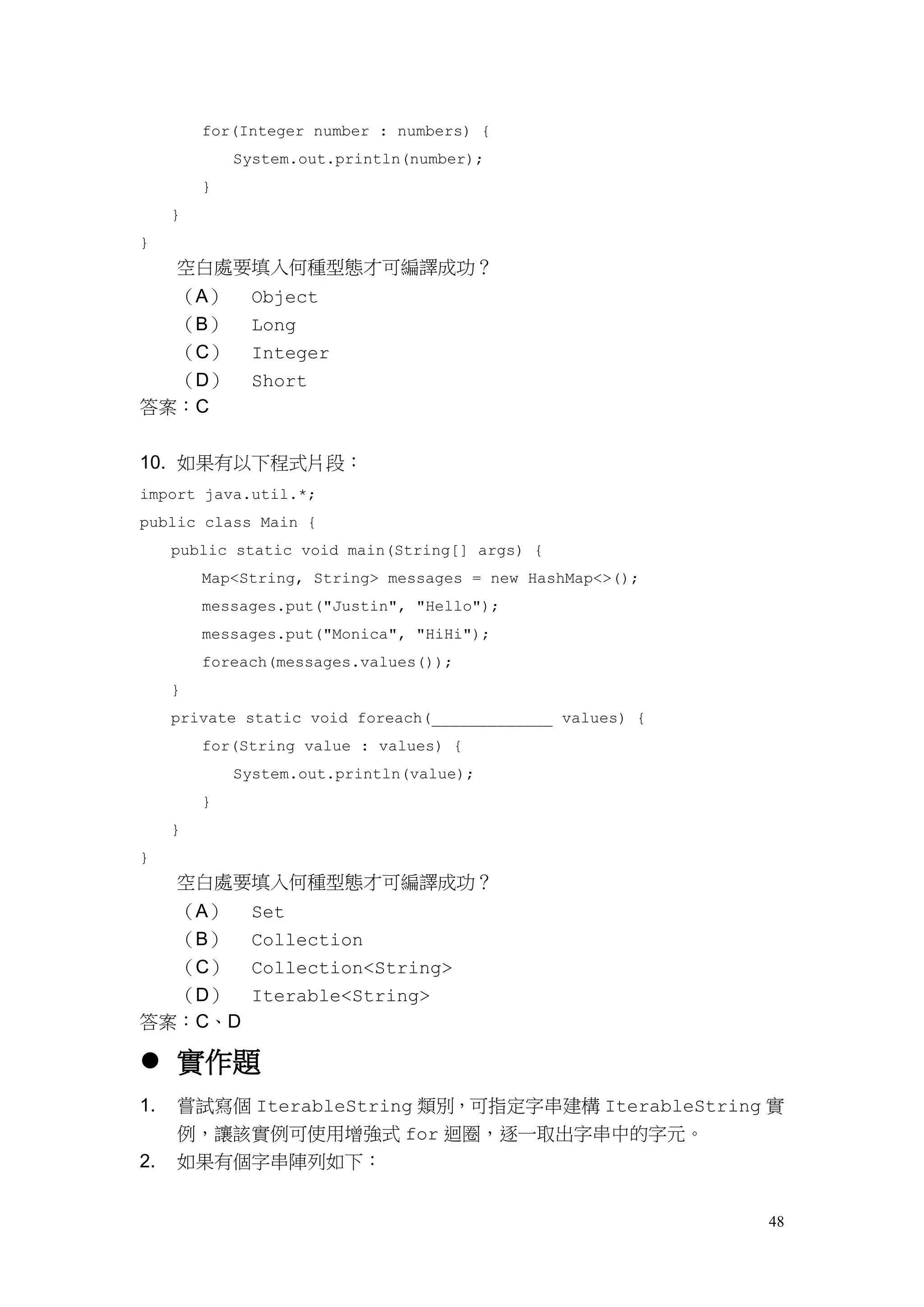 48
for(Integer number : numbers) {
System.out.println(number);
}
}
}
空白處要填入何種型態才可編譯成功？
（A） Object
（B） Long
（C） Integer
（D） Short
答案：C
10. 如果有以下程式片段：
import java.util.*;
public class Main {
public static void main(String[] args) {
Map<String, String> messages = new HashMap<>();
messages.put("Justin", "Hello");
messages.put("Monica", "HiHi");
foreach(messages.values());
}
private static void foreach(_____________ values) {
for(String value : values) {
System.out.println(value);
}
}
}
空白處要填入何種型態才可編譯成功？
（A） Set
（B） Collection
（C） Collection<String>
（D） Iterable<String>
答案：C、D
 實作題
1. 嘗試寫個 IterableString 類別，可指定字串建構 IterableString 實
例，讓該實例可使用增強式 for 迴圈，逐一取出字串中的字元。
2. 如果有個字串陣列如下：
 