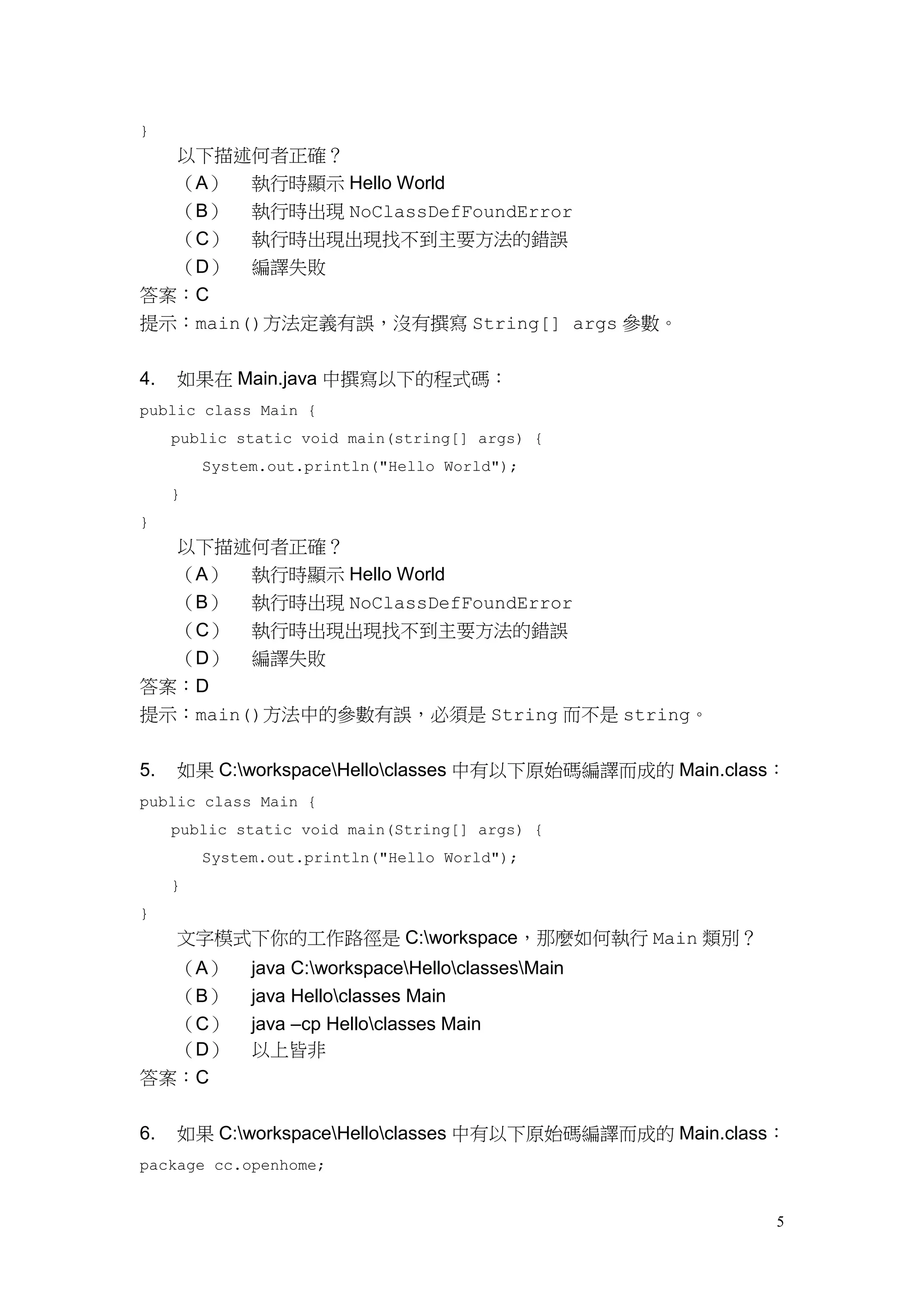 5
}
以下描述何者正確？
（A） 執行時顯示 Hello World
（B） 執行時出現 NoClassDefFoundError
（C） 執行時出現出現找不到主要方法的錯誤
（D） 編譯失敗
答案：C
提示：main()方法定義有誤，沒有撰寫 String[] args 參數。
4. 如果在 Main.java 中撰寫以下的程式碼：
public class Main {
public static void main(string[] args) {
System.out.println("Hello World");
}
}
以下描述何者正確？
（A） 執行時顯示 Hello World
（B） 執行時出現 NoClassDefFoundError
（C） 執行時出現出現找不到主要方法的錯誤
（D） 編譯失敗
答案：D
提示：main()方法中的參數有誤，必須是 String 而不是 string。
5. 如果 C:workspaceHelloclasses 中有以下原始碼編譯而成的 Main.class：
public class Main {
public static void main(String[] args) {
System.out.println("Hello World");
}
}
文字模式下你的工作路徑是 C:workspace，那麼如何執行 Main 類別？
（A） java C:workspaceHelloclassesMain
（B） java Helloclasses Main
（C） java –cp Helloclasses Main
（D） 以上皆非
答案：C
6. 如果 C:workspaceHelloclasses 中有以下原始碼編譯而成的 Main.class：
package cc.openhome;
 