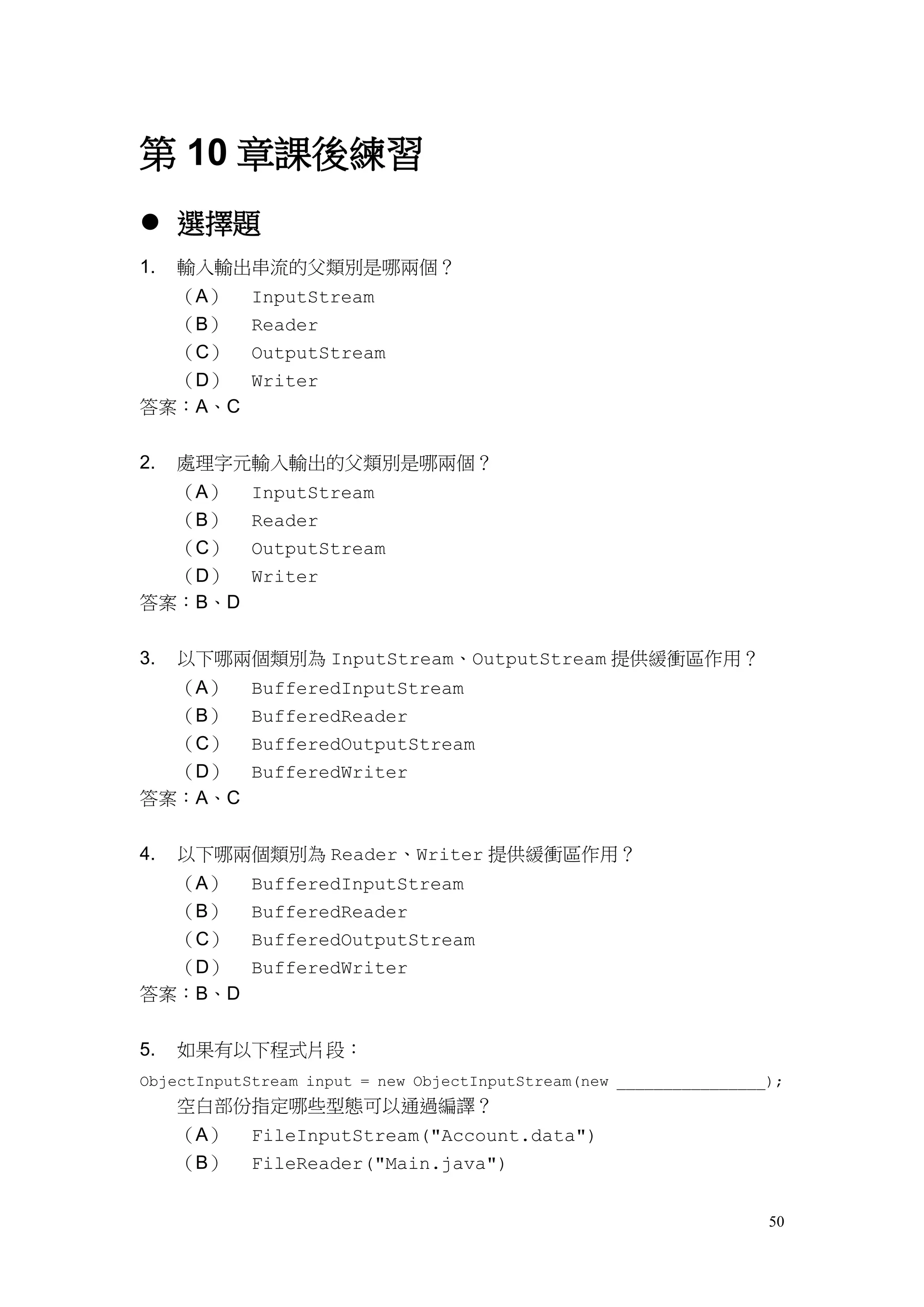 50
第 10 章課後練習
 選擇題
1. 輸入輸出串流的父類別是哪兩個？
（A） InputStream
（B） Reader
（C） OutputStream
（D） Writer
答案：A、C
2. 處理字元輸入輸出的父類別是哪兩個？
（A） InputStream
（B） Reader
（C） OutputStream
（D） Writer
答案：B、D
3. 以下哪兩個類別為 InputStream、OutputStream 提供緩衝區作用？
（A） BufferedInputStream
（B） BufferedReader
（C） BufferedOutputStream
（D） BufferedWriter
答案：A、C
4. 以下哪兩個類別為 Reader、Writer 提供緩衝區作用？
（A） BufferedInputStream
（B） BufferedReader
（C） BufferedOutputStream
（D） BufferedWriter
答案：B、D
5. 如果有以下程式片段：
ObjectInputStream input = new ObjectInputStream(new ________________);
空白部份指定哪些型態可以通過編譯？
（A） FileInputStream("Account.data")
（B） FileReader("Main.java")
 