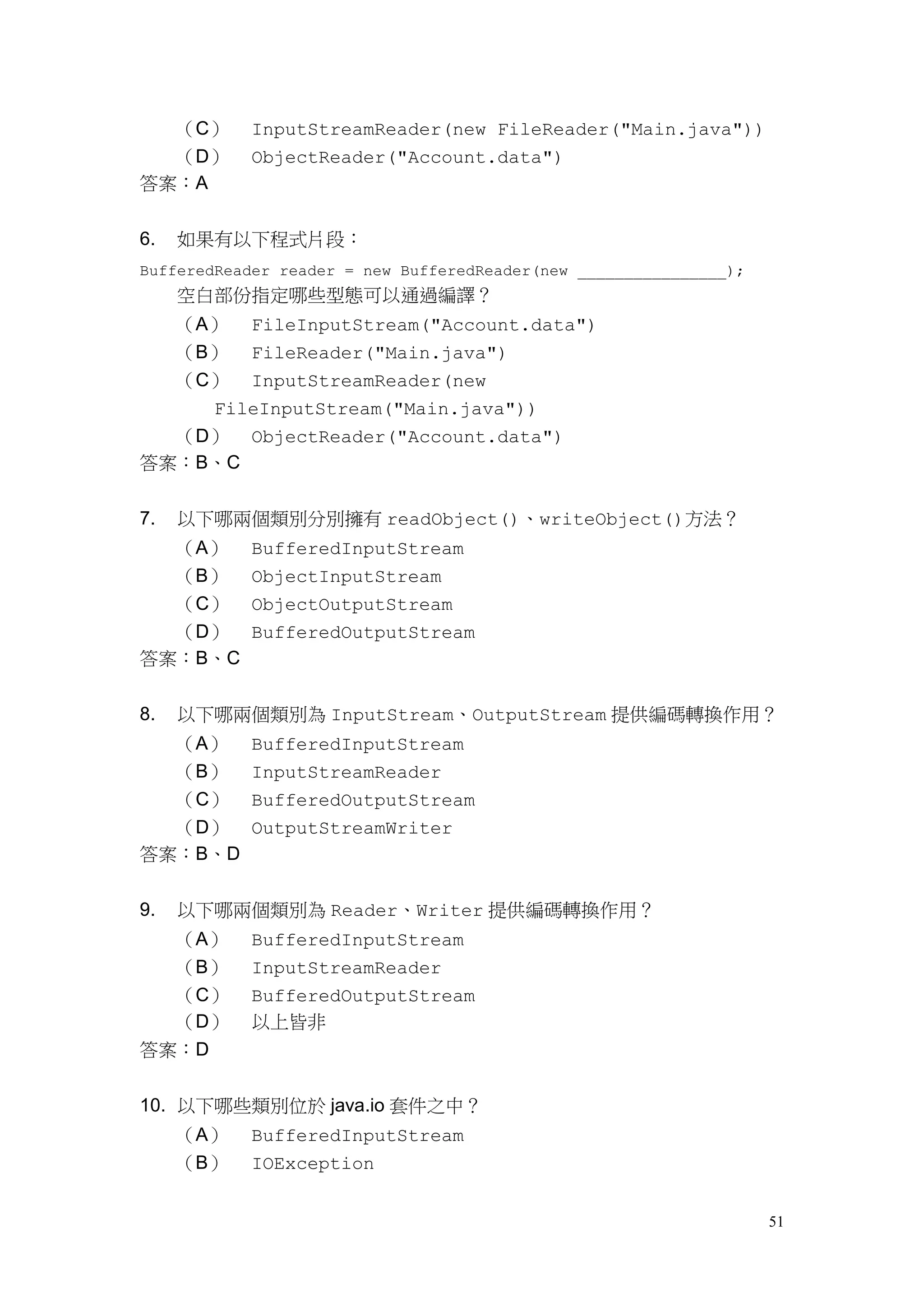 51
（C） InputStreamReader(new FileReader("Main.java"))
（D） ObjectReader("Account.data")
答案：A
6. 如果有以下程式片段：
BufferedReader reader = new BufferedReader(new ________________);
空白部份指定哪些型態可以通過編譯？
（A） FileInputStream("Account.data")
（B） FileReader("Main.java")
（C） InputStreamReader(new
FileInputStream("Main.java"))
（D） ObjectReader("Account.data")
答案：B、C
7. 以下哪兩個類別分別擁有 readObject()、writeObject()方法？
（A） BufferedInputStream
（B） ObjectInputStream
（C） ObjectOutputStream
（D） BufferedOutputStream
答案：B、C
8. 以下哪兩個類別為 InputStream、OutputStream 提供編碼轉換作用？
（A） BufferedInputStream
（B） InputStreamReader
（C） BufferedOutputStream
（D） OutputStreamWriter
答案：B、D
9. 以下哪兩個類別為 Reader、Writer 提供編碼轉換作用？
（A） BufferedInputStream
（B） InputStreamReader
（C） BufferedOutputStream
（D） 以上皆非
答案：D
10. 以下哪些類別位於 java.io 套件之中？
（A） BufferedInputStream
（B） IOException
 