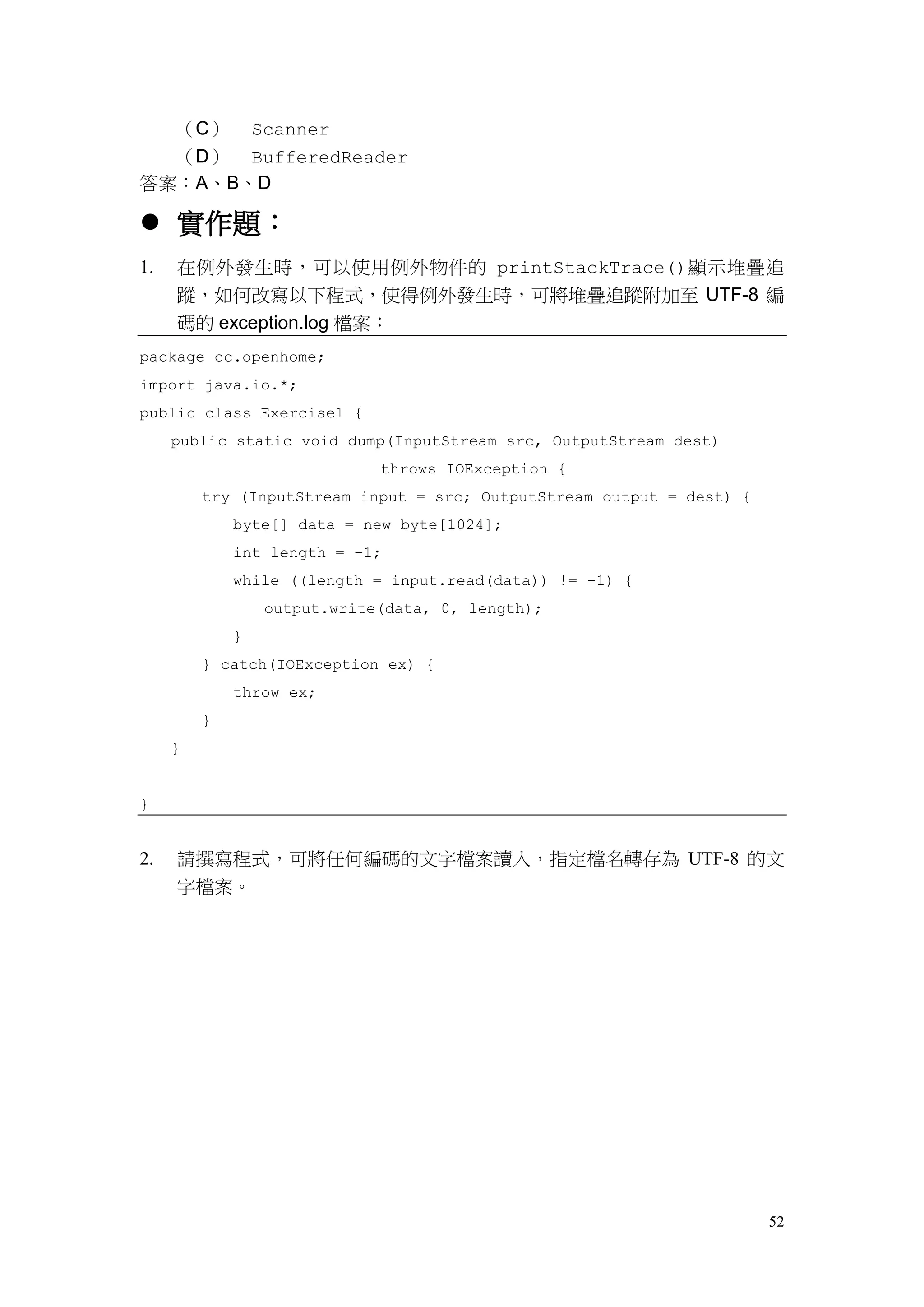 52
（C） Scanner
（D） BufferedReader
答案：A、B、D
 實作題：
1. 在例外發生時，可以使用例外物件的 printStackTrace()顯示堆疊追
蹤，如何改寫以下程式，使得例外發生時，可將堆疊追蹤附加至 UTF-8 編
碼的 exception.log 檔案：
package cc.openhome;
import java.io.*;
public class Exercise1 {
public static void dump(InputStream src, OutputStream dest)
throws IOException {
try (InputStream input = src; OutputStream output = dest) {
byte[] data = new byte[1024];
int length = -1;
while ((length = input.read(data)) != -1) {
output.write(data, 0, length);
}
} catch(IOException ex) {
throw ex;
}
}
}
2. 請撰寫程式，可將任何編碼的文字檔案讀入，指定檔名轉存為 UTF-8 的文
字檔案。
 