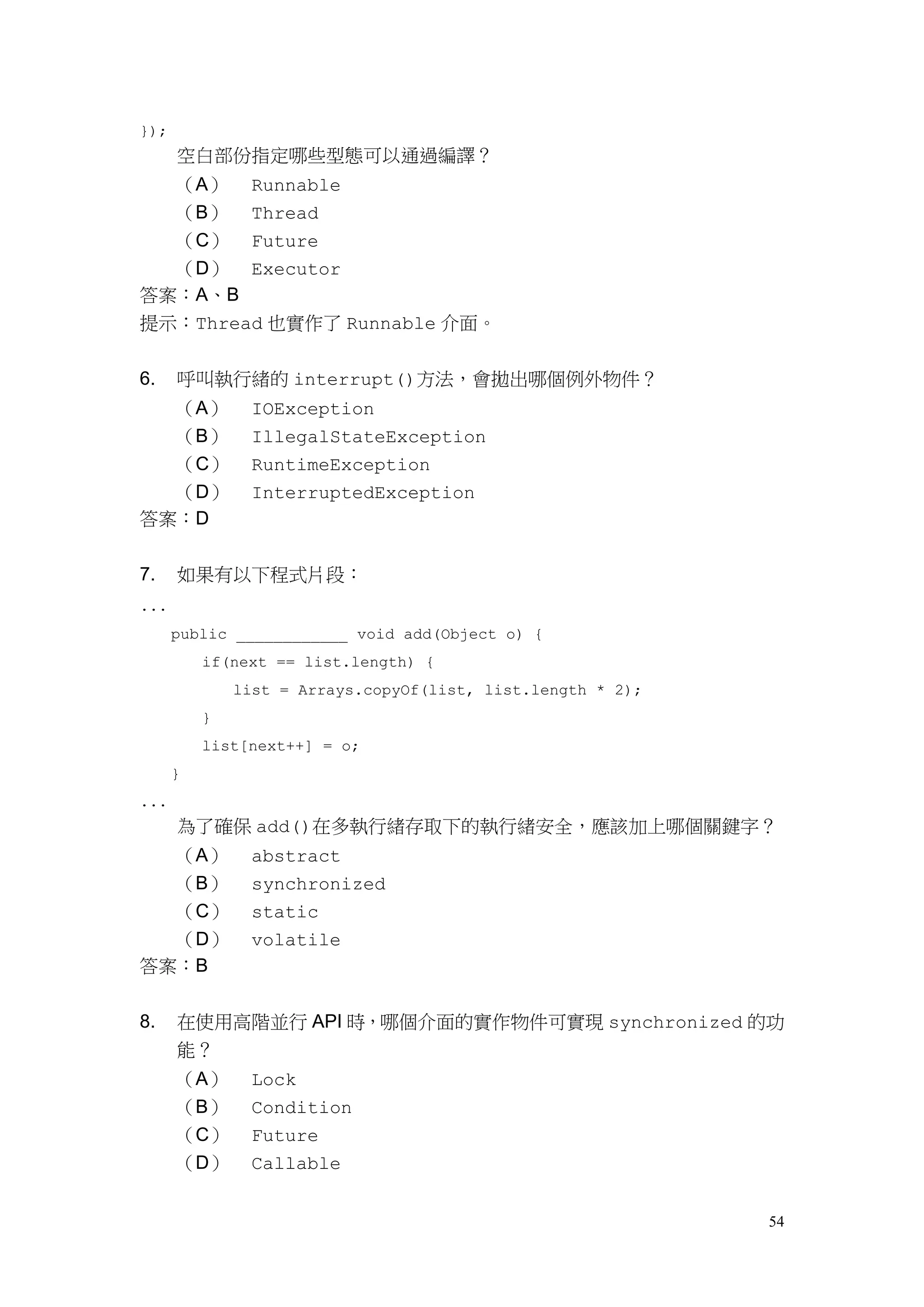 54
});
空白部份指定哪些型態可以通過編譯？
（A） Runnable
（B） Thread
（C） Future
（D） Executor
答案：A、B
提示：Thread 也實作了 Runnable 介面。
6. 呼叫執行緒的 interrupt()方法，會拋出哪個例外物件？
（A） IOException
（B） IllegalStateException
（C） RuntimeException
（D） InterruptedException
答案：D
7. 如果有以下程式片段：
...
public ____________ void add(Object o) {
if(next == list.length) {
list = Arrays.copyOf(list, list.length * 2);
}
list[next++] = o;
}
...
為了確保 add()在多執行緒存取下的執行緒安全，應該加上哪個關鍵字？
（A） abstract
（B） synchronized
（C） static
（D） volatile
答案：B
8. 在使用高階並行 API 時，哪個介面的實作物件可實現 synchronized 的功
能？
（A） Lock
（B） Condition
（C） Future
（D） Callable
 