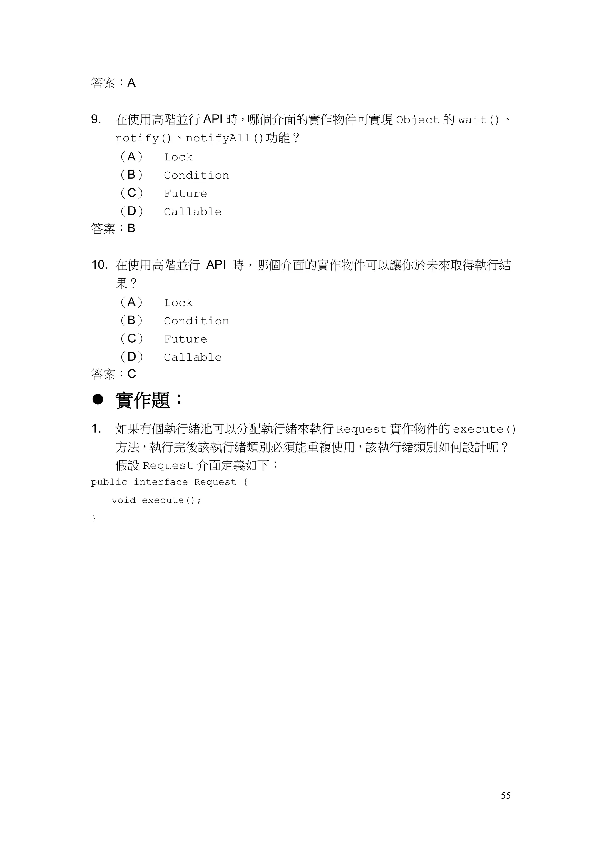 55
答案：A
9. 在使用高階並行 API 時，哪個介面的實作物件可實現 Object 的 wait()、
notify()、notifyAll()功能？
（A） Lock
（B） Condition
（C） Future
（D） Callable
答案：B
10. 在使用高階並行 API 時，哪個介面的實作物件可以讓你於未來取得執行結
果？
（A） Lock
（B） Condition
（C） Future
（D） Callable
答案：C
 實作題：
1. 如果有個執行緒池可以分配執行緒來執行 Request 實作物件的 execute()
方法，執行完後該執行緒類別必須能重複使用，該執行緒類別如何設計呢？
假設 Request 介面定義如下：
public interface Request {
void execute();
}
 