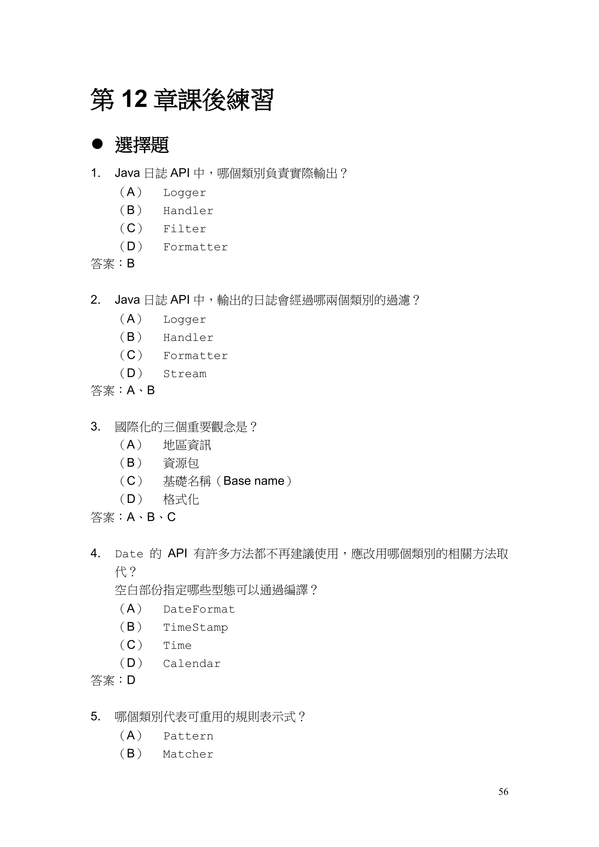56
第 12 章課後練習
 選擇題
1. Java 日誌 API 中，哪個類別負責實際輸出？
（A） Logger
（B） Handler
（C） Filter
（D） Formatter
答案：B
2. Java 日誌 API 中，輸出的日誌會經過哪兩個類別的過濾？
（A） Logger
（B） Handler
（C） Formatter
（D） Stream
答案：A、B
3. 國際化的三個重要觀念是？
（A） 地區資訊
（B） 資源包
（C） 基礎名稱（Base name）
（D） 格式化
答案：A、B、C
4. Date 的 API 有許多方法都不再建議使用，應改用哪個類別的相關方法取
代？
空白部份指定哪些型態可以通過編譯？
（A） DateFormat
（B） TimeStamp
（C） Time
（D） Calendar
答案：D
5. 哪個類別代表可重用的規則表示式？
（A） Pattern
（B） Matcher
 