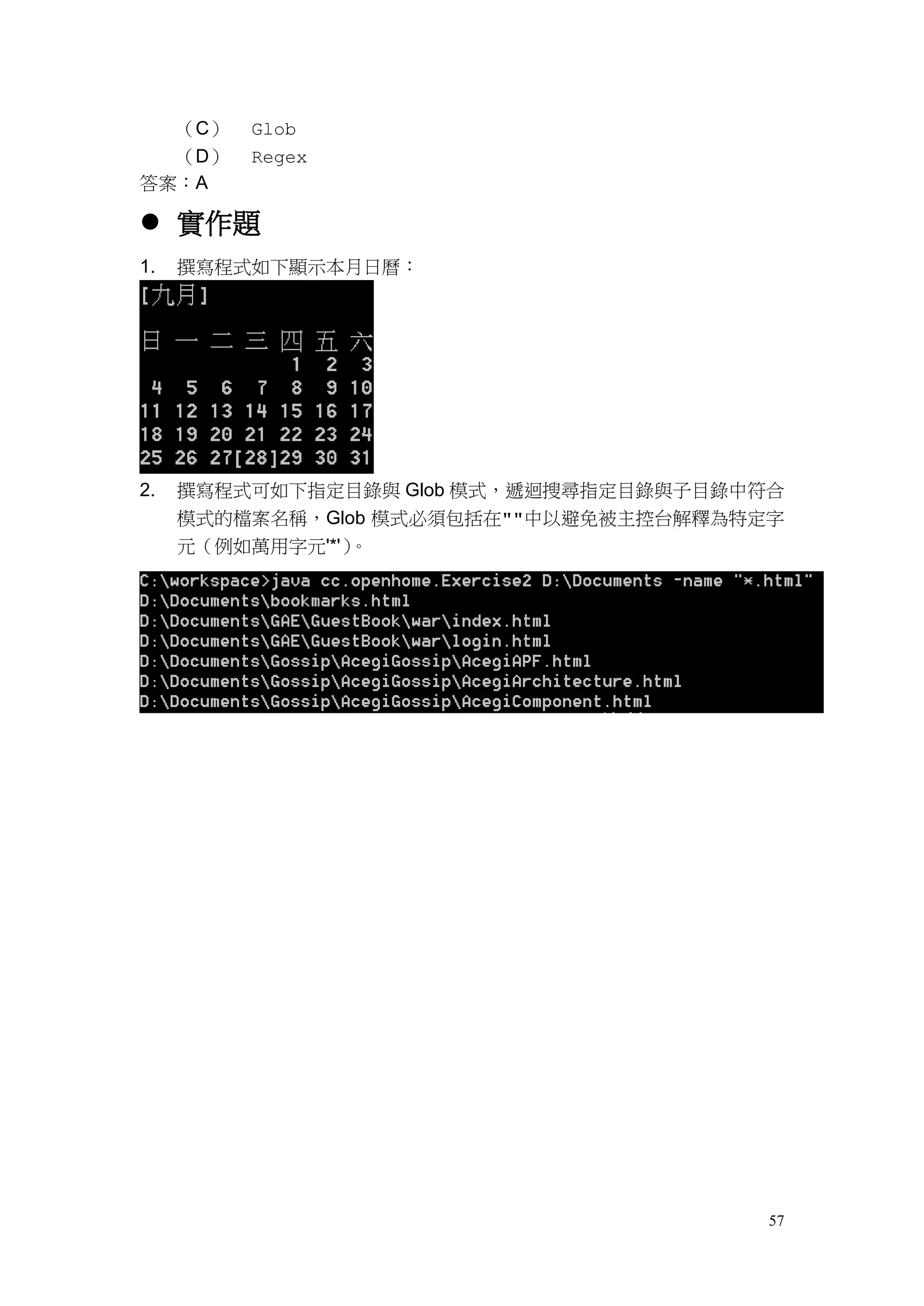 57
（C） Glob
（D） Regex
答案：A
 實作題
1. 撰寫程式如下顯示本月日曆：
2. 撰寫程式可如下指定目錄與 Glob 模式，遞迴搜尋指定目錄與子目錄中符合
模式的檔案名稱，Glob 模式必須包括在""中以避免被主控台解釋為特定字
元（例如萬用字元'*'）。
 