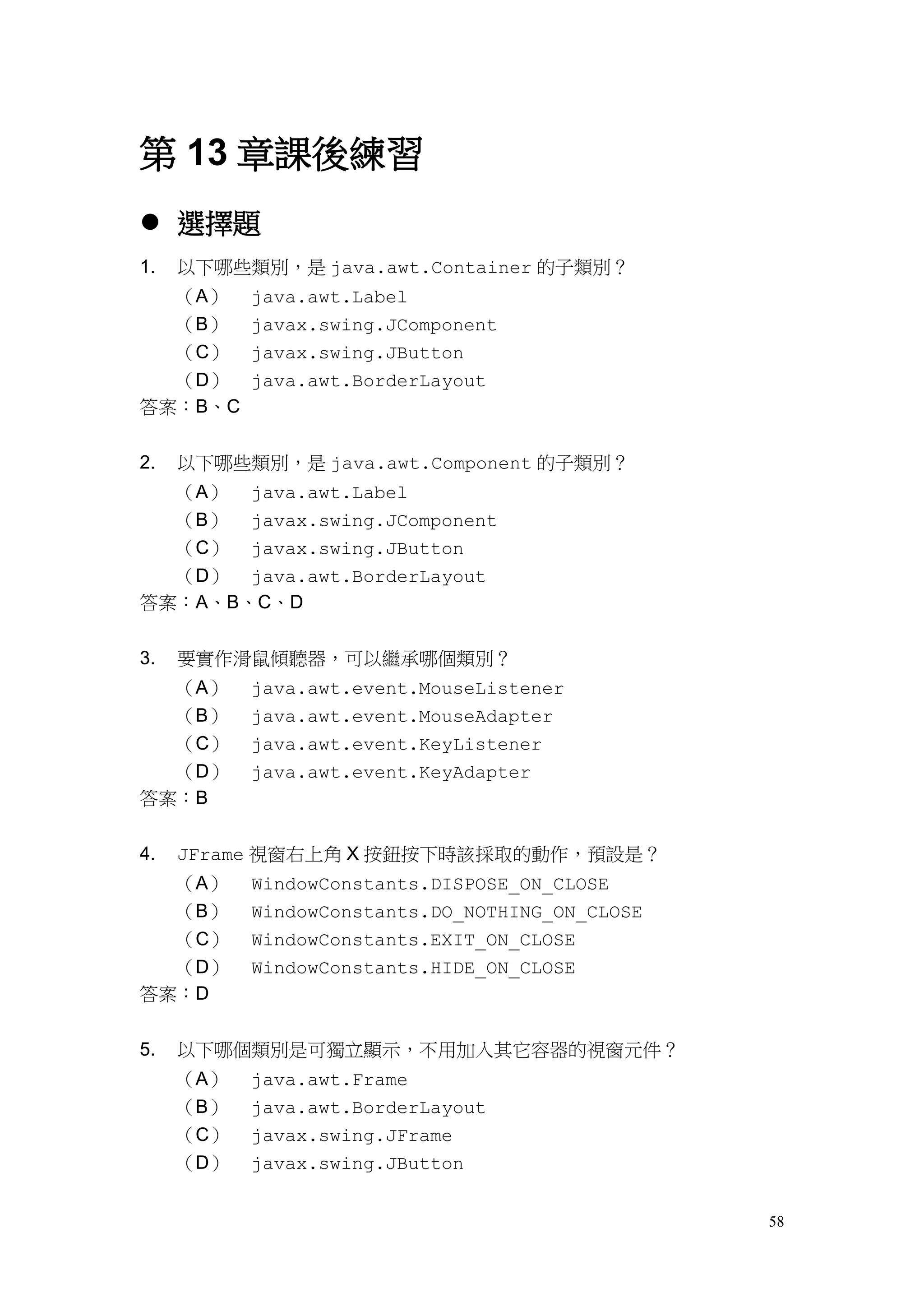 58
第 13 章課後練習
 選擇題
1. 以下哪些類別，是 java.awt.Container 的子類別？
（A） java.awt.Label
（B） javax.swing.JComponent
（C） javax.swing.JButton
（D） java.awt.BorderLayout
答案：B、C
2. 以下哪些類別，是 java.awt.Component 的子類別？
（A） java.awt.Label
（B） javax.swing.JComponent
（C） javax.swing.JButton
（D） java.awt.BorderLayout
答案：A、B、C、D
3. 要實作滑鼠傾聽器，可以繼承哪個類別？
（A） java.awt.event.MouseListener
（B） java.awt.event.MouseAdapter
（C） java.awt.event.KeyListener
（D） java.awt.event.KeyAdapter
答案：B
4. JFrame 視窗右上角 X 按鈕按下時該採取的動作，預設是？
（A） WindowConstants.DISPOSE_ON_CLOSE
（B） WindowConstants.DO_NOTHING_ON_CLOSE
（C） WindowConstants.EXIT_ON_CLOSE
（D） WindowConstants.HIDE_ON_CLOSE
答案：D
5. 以下哪個類別是可獨立顯示，不用加入其它容器的視窗元件？
（A） java.awt.Frame
（B） java.awt.BorderLayout
（C） javax.swing.JFrame
（D） javax.swing.JButton
 