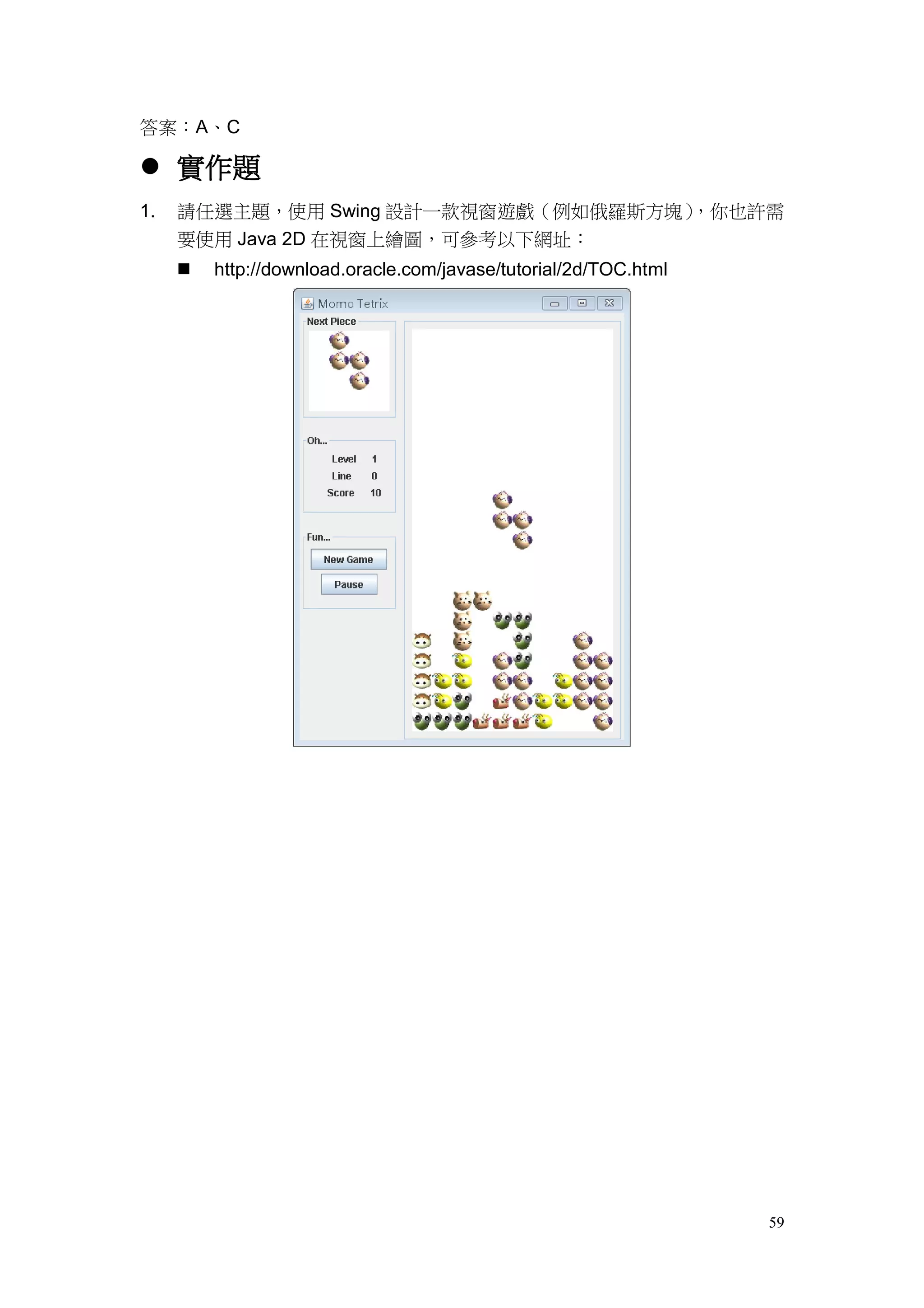 59
答案：A、C
 實作題
1. 請任選主題，使用 Swing 設計一款視窗遊戲（例如俄羅斯方塊），你也許需
要使用 Java 2D 在視窗上繪圖，可參考以下網址：
 http://download.oracle.com/javase/tutorial/2d/TOC.html
 