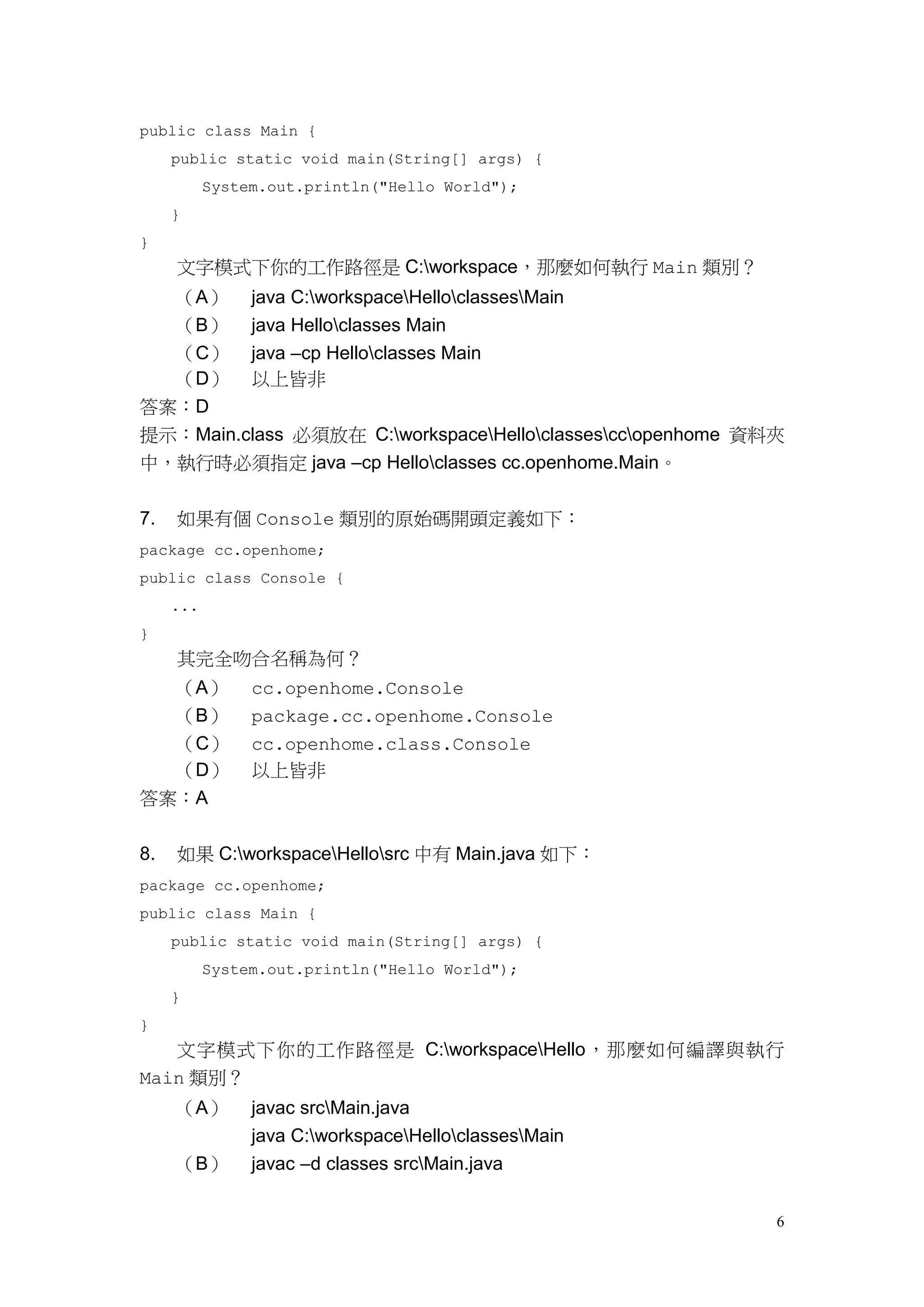 6
public class Main {
public static void main(String[] args) {
System.out.println("Hello World");
}
}
文字模式下你的工作路徑是 C:workspace，那麼如何執行 Main 類別？
（A） java C:workspaceHelloclassesMain
（B） java Helloclasses Main
（C） java –cp Helloclasses Main
（D） 以上皆非
答案：D
提示：Main.class 必須放在 C:workspaceHelloclassesccopenhome 資料夾
中，執行時必須指定 java –cp Helloclasses cc.openhome.Main。
7. 如果有個 Console 類別的原始碼開頭定義如下：
package cc.openhome;
public class Console {
...
}
其完全吻合名稱為何？
（A） cc.openhome.Console
（B） package.cc.openhome.Console
（C） cc.openhome.class.Console
（D） 以上皆非
答案：A
8. 如果 C:workspaceHellosrc 中有 Main.java 如下：
package cc.openhome;
public class Main {
public static void main(String[] args) {
System.out.println("Hello World");
}
}
文字模式下你的工作路徑是 C:workspaceHello，那麼如何編譯與執行
Main 類別？
（A） javac srcMain.java
java C:workspaceHelloclassesMain
（B） javac –d classes srcMain.java
 