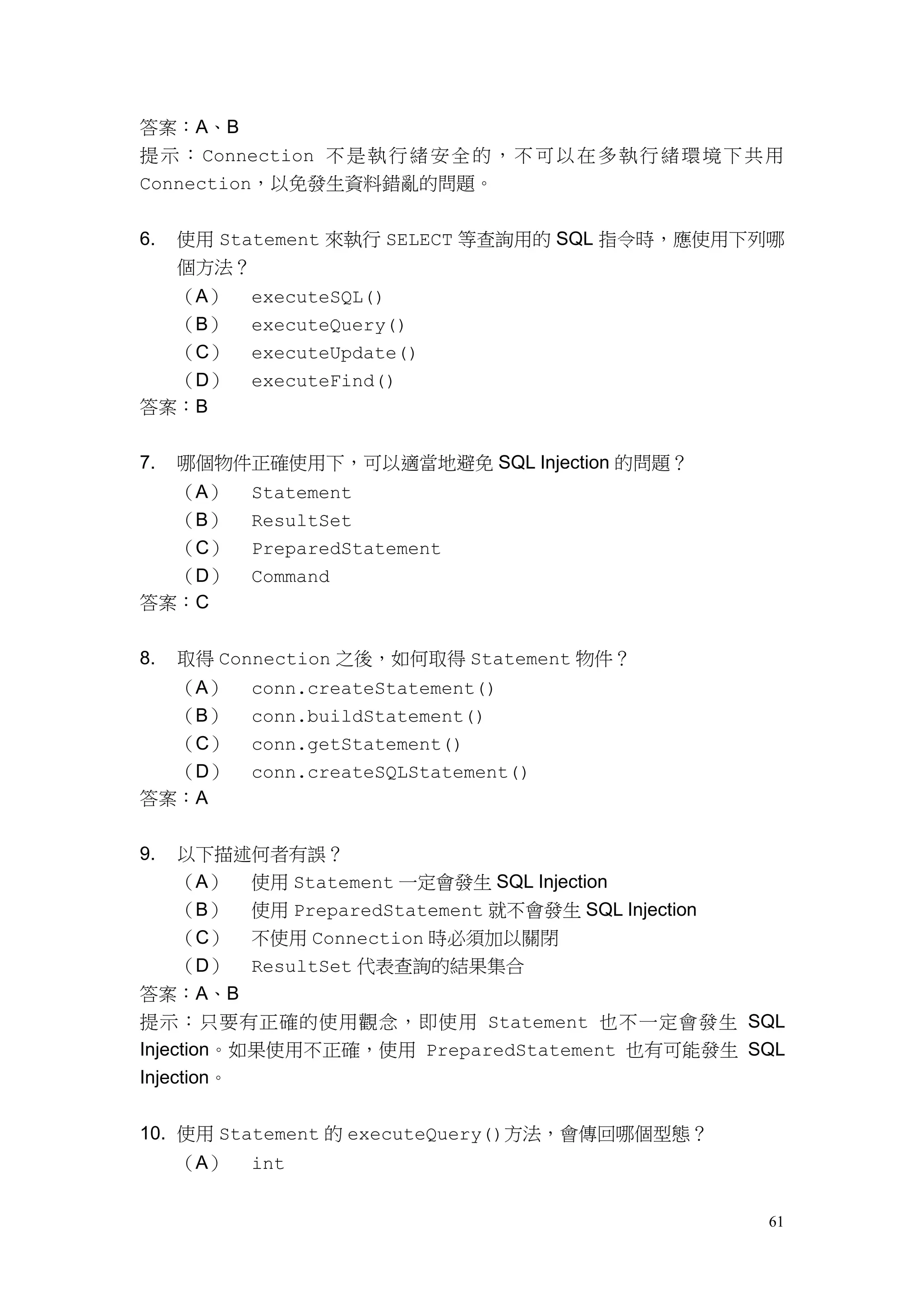 61
答案：A、B
提示：Connection 不是執行緒安全的，不可以在多執行緒環境下共用
Connection，以免發生資料錯亂的問題。
6. 使用 Statement 來執行 SELECT 等查詢用的 SQL 指令時，應使用下列哪
個方法？
（A） executeSQL()
（B） executeQuery()
（C） executeUpdate()
（D） executeFind()
答案：B
7. 哪個物件正確使用下，可以適當地避免 SQL Injection 的問題？
（A） Statement
（B） ResultSet
（C） PreparedStatement
（D） Command
答案：C
8. 取得 Connection 之後，如何取得 Statement 物件？
（A） conn.createStatement()
（B） conn.buildStatement()
（C） conn.getStatement()
（D） conn.createSQLStatement()
答案：A
9. 以下描述何者有誤？
（A） 使用 Statement 一定會發生 SQL Injection
（B） 使用 PreparedStatement 就不會發生 SQL Injection
（C） 不使用 Connection 時必須加以關閉
（D） ResultSet 代表查詢的結果集合
答案：A、B
提示：只要有正確的使用觀念，即使用 Statement 也不一定會發生 SQL
Injection。如果使用不正確，使用 PreparedStatement 也有可能發生 SQL
Injection。
10. 使用 Statement 的 executeQuery()方法，會傳回哪個型態？
（A） int
 