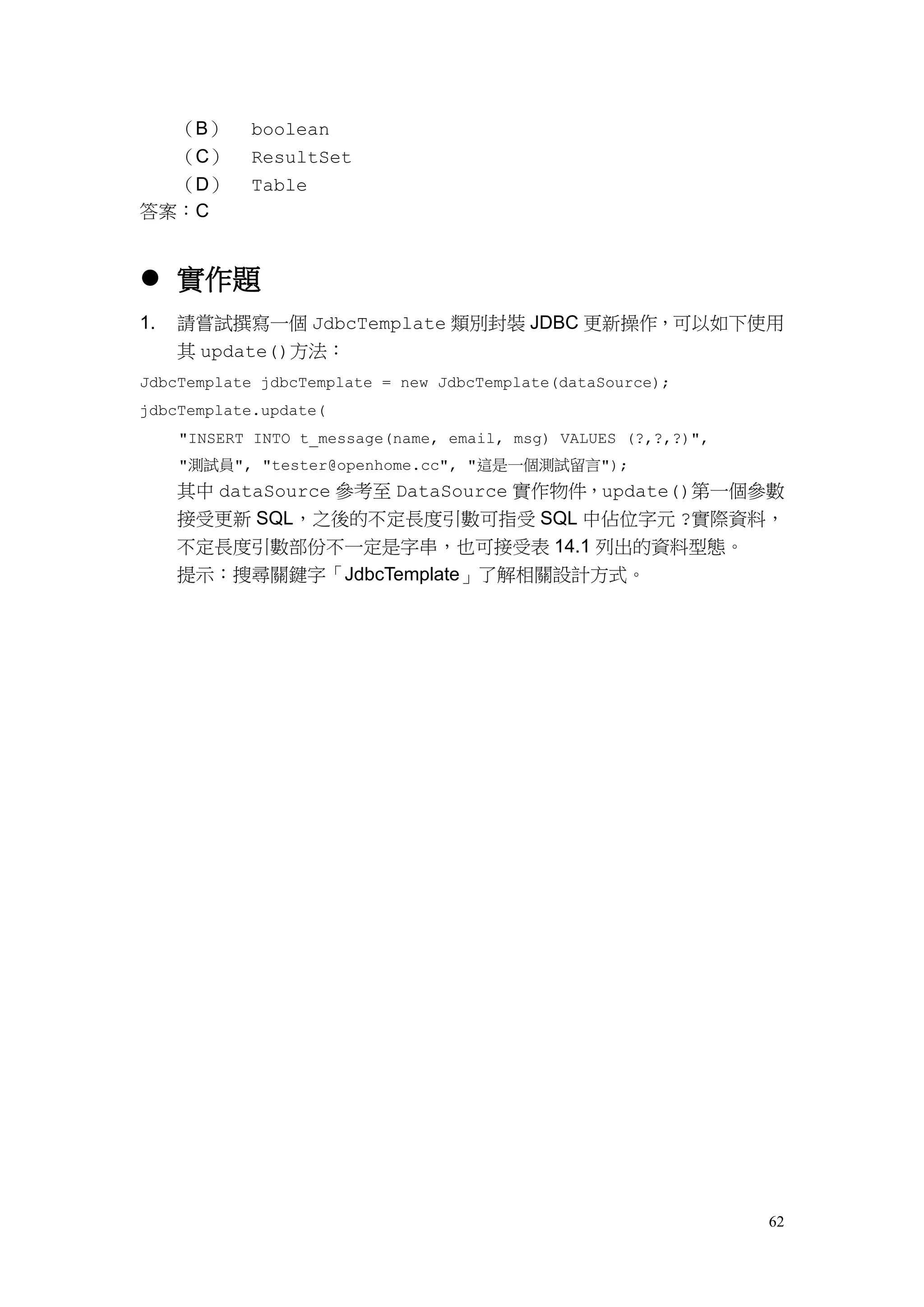 62
（B） boolean
（C） ResultSet
（D） Table
答案：C
 實作題
1. 請嘗試撰寫一個 JdbcTemplate 類別封裝 JDBC 更新操作，可以如下使用
其 update()方法：
JdbcTemplate jdbcTemplate = new JdbcTemplate(dataSource);
jdbcTemplate.update(
"INSERT INTO t_message(name, email, msg) VALUES (?,?,?)",
"測試員", "tester@openhome.cc", "這是一個測試留言");
其中 dataSource 參考至 DataSource 實作物件，update()第一個參數
接受更新 SQL，之後的不定長度引數可指受 SQL 中佔位字元 ?實際資料，
不定長度引數部份不一定是字串，也可接受表 14.1 列出的資料型態。
提示：搜尋關鍵字「JdbcTemplate」了解相關設計方式。
 