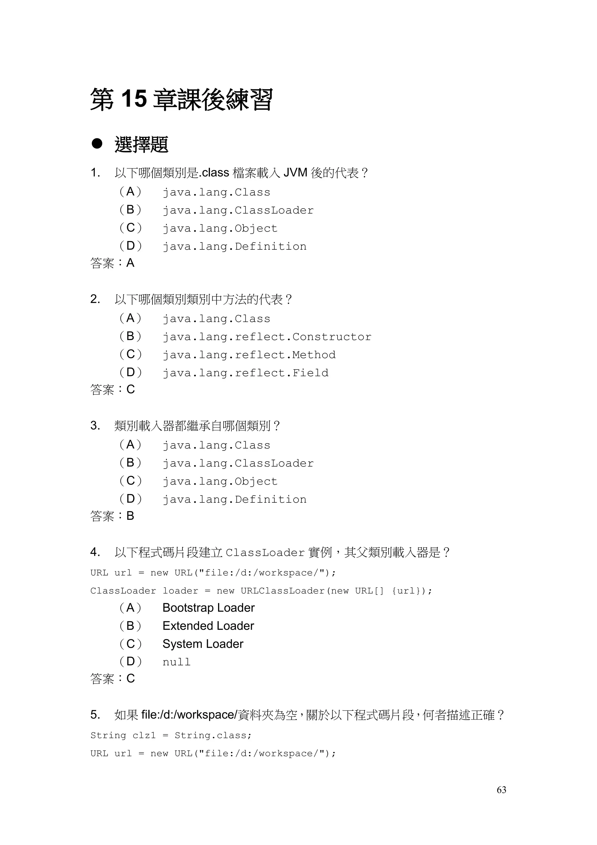 63
第 15 章課後練習
 選擇題
1. 以下哪個類別是.class 檔案載入 JVM 後的代表？
（A） java.lang.Class
（B） java.lang.ClassLoader
（C） java.lang.Object
（D） java.lang.Definition
答案：A
2. 以下哪個類別類別中方法的代表？
（A） java.lang.Class
（B） java.lang.reflect.Constructor
（C） java.lang.reflect.Method
（D） java.lang.reflect.Field
答案：C
3. 類別載入器都繼承自哪個類別？
（A） java.lang.Class
（B） java.lang.ClassLoader
（C） java.lang.Object
（D） java.lang.Definition
答案：B
4. 以下程式碼片段建立 ClassLoader 實例，其父類別載入器是？
URL url = new URL("file:/d:/workspace/");
ClassLoader loader = new URLClassLoader(new URL[] {url});
（A） Bootstrap Loader
（B） Extended Loader
（C） System Loader
（D） null
答案：C
5. 如果 file:/d:/workspace/資料夾為空，關於以下程式碼片段，何者描述正確？
String clz1 = String.class;
URL url = new URL("file:/d:/workspace/");
 