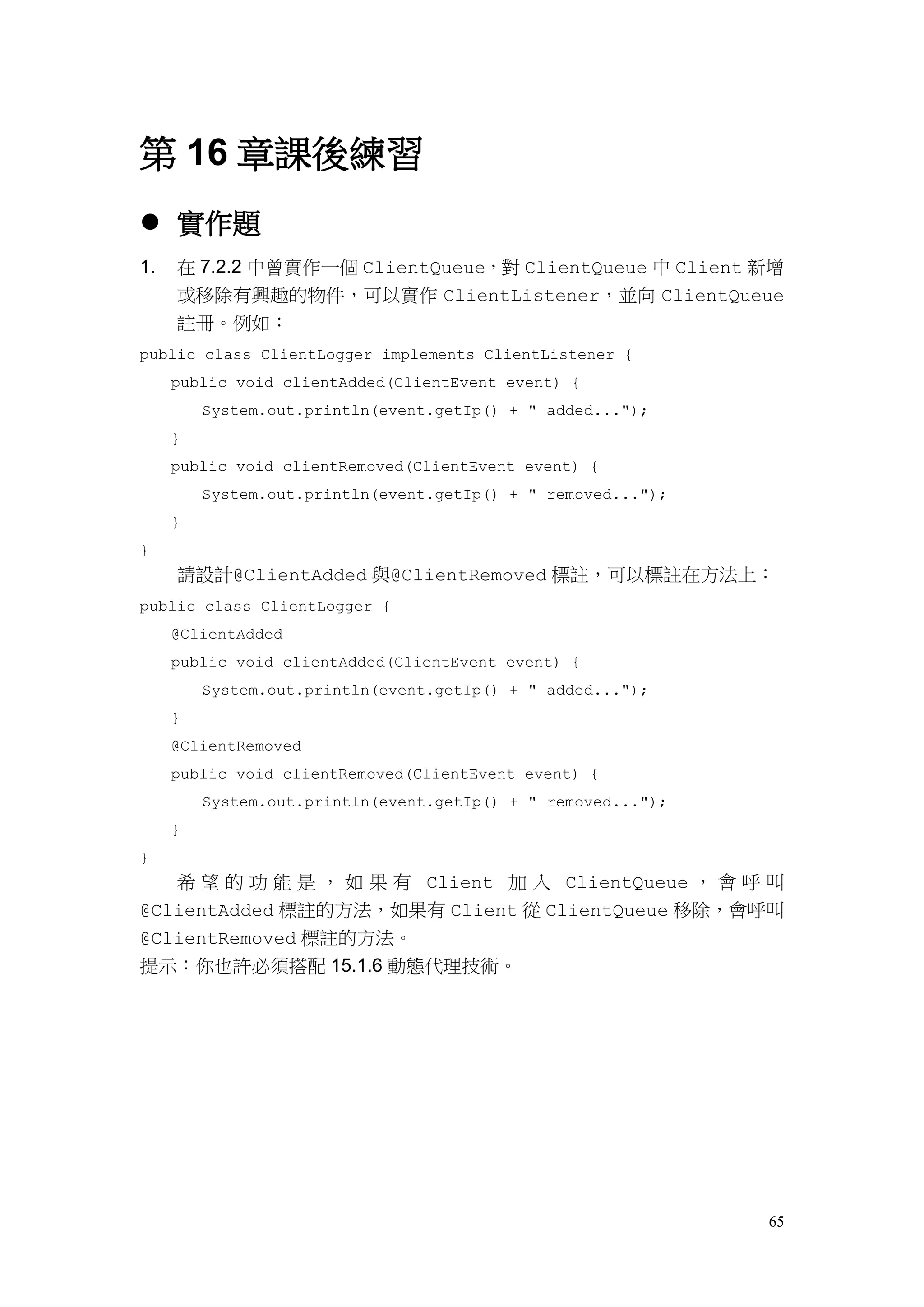 65
第 16 章課後練習
 實作題
1. 在 7.2.2 中曾實作一個 ClientQueue，對 ClientQueue 中 Client 新增
或移除有興趣的物件，可以實作 ClientListener，並向 ClientQueue
註冊。例如：
public class ClientLogger implements ClientListener {
public void clientAdded(ClientEvent event) {
System.out.println(event.getIp() + " added...");
}
public void clientRemoved(ClientEvent event) {
System.out.println(event.getIp() + " removed...");
}
}
請設計@ClientAdded 與@ClientRemoved 標註，可以標註在方法上：
public class ClientLogger {
@ClientAdded
public void clientAdded(ClientEvent event) {
System.out.println(event.getIp() + " added...");
}
@ClientRemoved
public void clientRemoved(ClientEvent event) {
System.out.println(event.getIp() + " removed...");
}
}
希 望 的 功 能 是 ， 如 果 有 Client 加 入 ClientQueue ， 會 呼 叫
@ClientAdded 標註的方法，如果有 Client 從 ClientQueue 移除，會呼叫
@ClientRemoved 標註的方法。
提示：你也許必須搭配 15.1.6 動態代理技術。
 