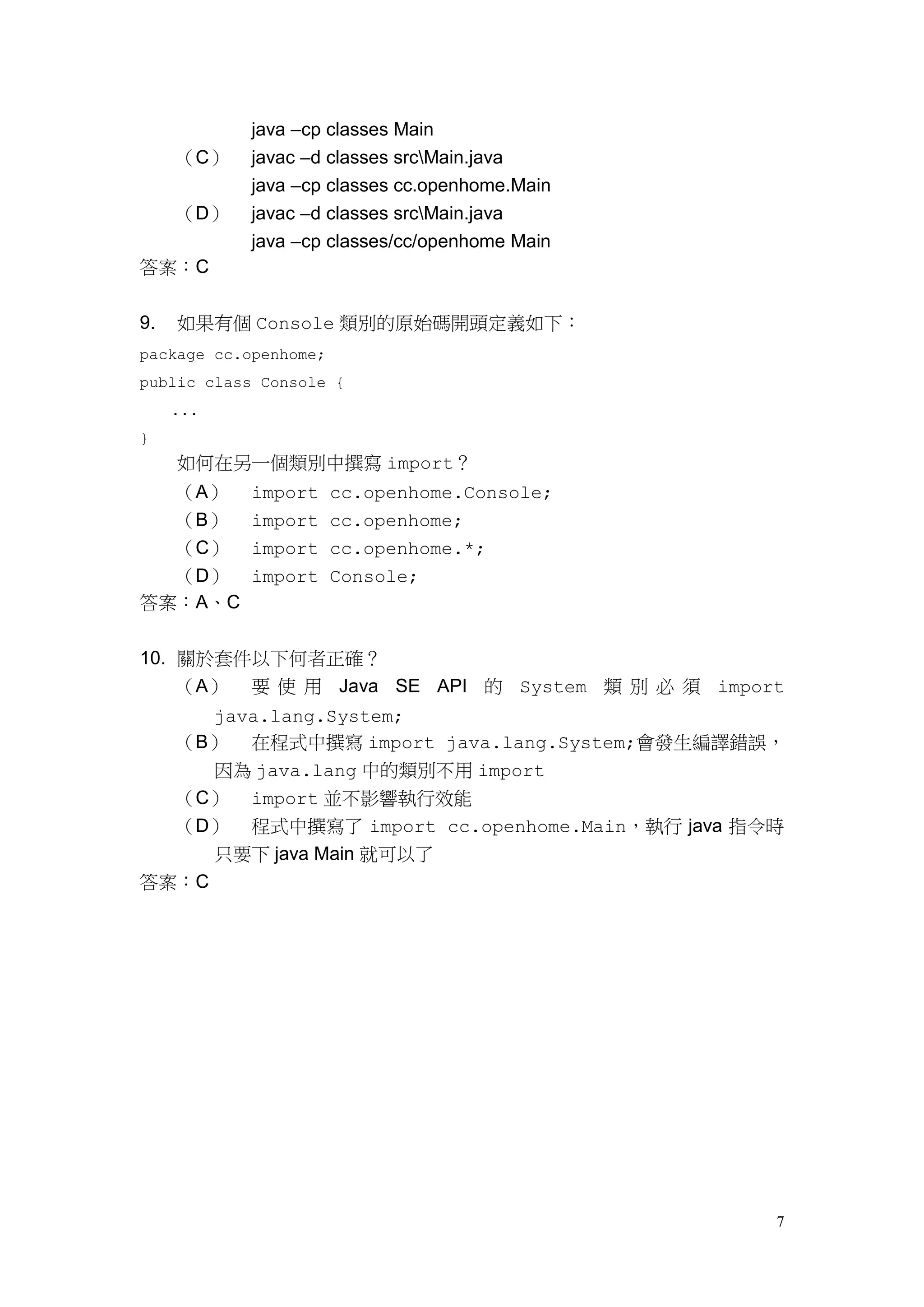 7
java –cp classes Main
（C） javac –d classes srcMain.java
java –cp classes cc.openhome.Main
（D） javac –d classes srcMain.java
java –cp classes/cc/openhome Main
答案：C
9. 如果有個 Console 類別的原始碼開頭定義如下：
package cc.openhome;
public class Console {
...
}
如何在另一個類別中撰寫 import？
（A） import cc.openhome.Console;
（B） import cc.openhome;
（C） import cc.openhome.*;
（D） import Console;
答案：A、C
10. 關於套件以下何者正確？
（A） 要 使 用 Java SE API 的 System 類 別 必 須 import
java.lang.System;
（B） 在程式中撰寫 import java.lang.System;會發生編譯錯誤，
因為 java.lang 中的類別不用 import
（C） import 並不影響執行效能
（D） 程式中撰寫了 import cc.openhome.Main，執行 java 指令時
只要下 java Main 就可以了
答案：C
 