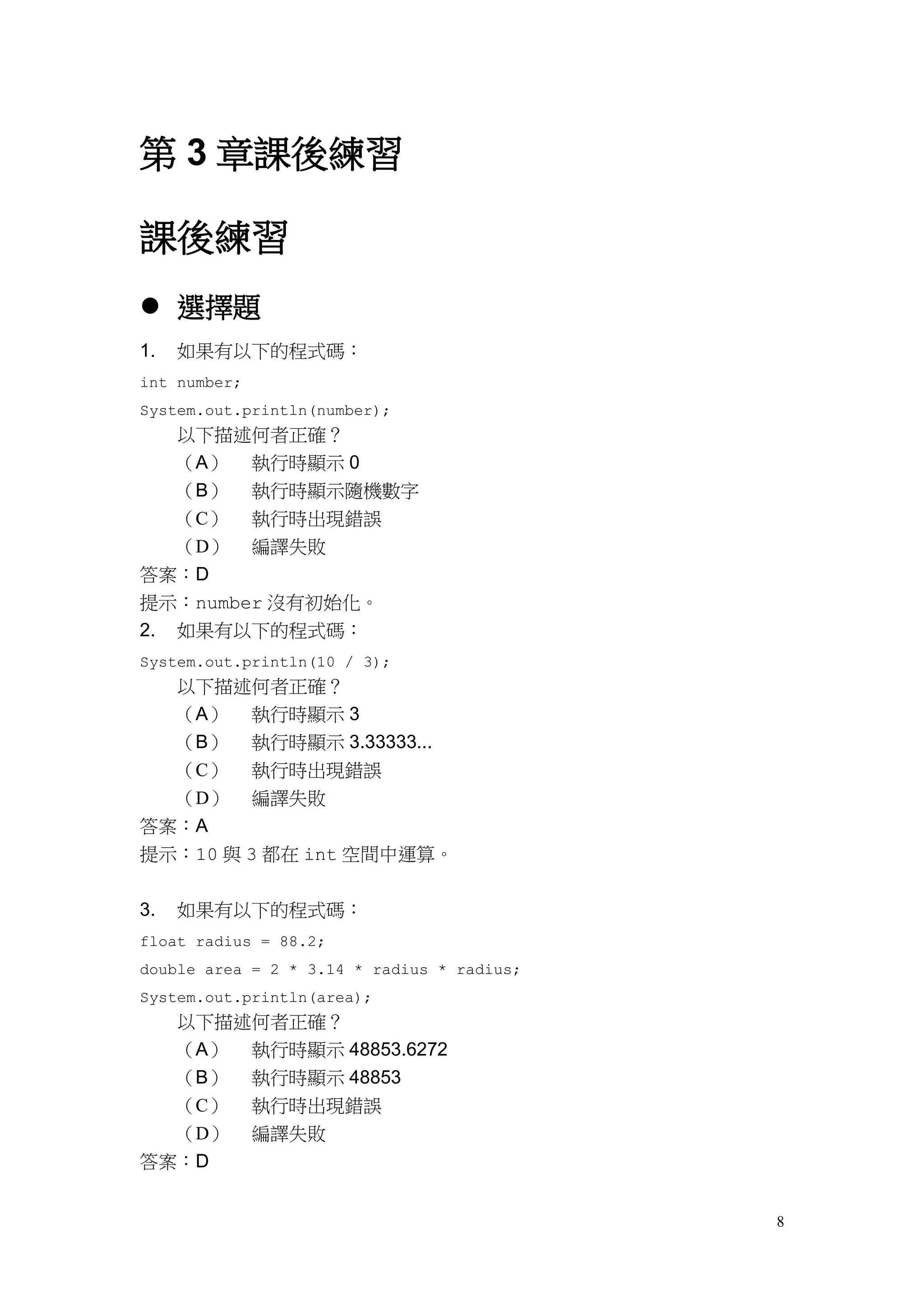 8
第 3 章課後練習
課後練習
 選擇題
1. 如果有以下的程式碼：
int number;
System.out.println(number);
以下描述何者正確？
（A） 執行時顯示 0
（B） 執行時顯示隨機數字
（C） 執行時出現錯誤
（D） 編譯失敗
答案：D
提示：number 沒有初始化。
2. 如果有以下的程式碼：
System.out.println(10 / 3);
以下描述何者正確？
（A） 執行時顯示 3
（B） 執行時顯示 3.33333...
（C） 執行時出現錯誤
（D） 編譯失敗
答案：A
提示：10 與 3 都在 int 空間中運算。
3. 如果有以下的程式碼：
float radius = 88.2;
double area = 2 * 3.14 * radius * radius;
System.out.println(area);
以下描述何者正確？
（A） 執行時顯示 48853.6272
（B） 執行時顯示 48853
（C） 執行時出現錯誤
（D） 編譯失敗
答案：D
 