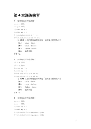 12
第 4 章課後練習
1. 如果有以下的程式碼：
int x = 100;
int y = 100;
Integer wx = x;
Integer wy = y;
System.out.println(x == y);
System.out.println(wx == wy);
在 JDK5 以上的環境編譯與執行，請問顯示結果為何？
（A） true、true
（B） true、false
（C） false、true
（D） 編譯失敗
答案：A
2. 如果有以下的程式碼：
int x = 200;
int y = 200;
Integer wx = x;
Integer wy = y;
System.out.println(x == wx);
System.out.println(y == wy);
在 JDK5 以上的環境編譯與執行，請問顯示結果為何？
（A） true、true
（B） true、false
（C） false、true
（D） 編譯失敗
答案：A
3. 如果有以下的程式碼：
int x = 300;
int y = 300;
Integer wx = x;
Integer wy = y;
System.out.println(wx.equals(x));
System.out.println(wy.equals(y));
 