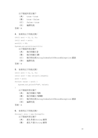 13
以下描述何者正確？
（A） true、true
（B） true、false
（C） false、true
（E） 編譯失敗
答案：A
4. 如果有以下的程式碼：
int[] arr1 = {1, 2, 3};
int[] arr2 = arr1;
arr2[1] = 20;
System.out.println(arr1[1]);
以下描述何者正確？
（A） 執行時顯示 2
（B） 執行時顯示 20
（C） 執行時出現 ArrayIndexOutOfBoundException 錯誤
（D） 編譯失敗
答案：B
5. 如果有以下的程式碼：
int[] arr1 = {1, 2, 3};
int[] arr2 = new int[arr1.length];
arr2 = arr1;
for(int value : arr2) {
System.out.printf("%d", value);
}
以下描述何者正確？
（A） 執行時顯示 123
（B） 執行時顯示 12300
（C） 執行時出現 ArrayIndexOutOfBoundException 錯誤
（D） 編譯失敗
答案：A
6. 如果有以下的程式碼：
String[] strs = new String[5];
以下描述何者正確？
（A） 產生 5 個 String 實例
（B） 產生 1 個 String 實例
 
