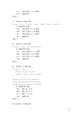 14
（C） 產生 0 個 String 實例
（D） 編譯失敗
答案：C
7. 如果有以下的程式碼：
String[] strs = {"Java", "Java", "Java", "Java", "Java"};
以下描述何者正確？
（A） 產生 5 個 String 實例
（B） 產生 1 個 String 實例
（C） 產生 0 個 String 實例
（E） 編譯失敗
答案：B
8. 如果有以下的程式碼：
String[][] strs = new String[2][5];
以下描述何者正確？
（A） 產生 10 個 String 實例
（B） 產生 2 個 String 實例
（C） 產生 0 個 String 實例
（D） 編譯失敗
答案：C
9. 如果有以下的程式碼：
String[][] strs = {
{"Java", "Java", "Java"},
{"Java", "Java", "Java", "Java"}
};
System.out.println(strs.length);
System.out.println(strs[0].length);
System.out.println(strs[1].length);
以下描述何者正確？
（A） 顯示 2、3、4
（B） 顯示 2、0、1
（C） 顯示 1、2、3
（D） 編譯失敗
答案：A
10. 如果有以下的程式碼：
 