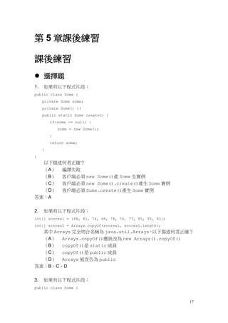 17
第 5 章課後練習
課後練習
 選擇題
1. 如果有以下程式片段：
public class Some {
private Some some;
private Some() {}
public static Some create() {
if(some == null) {
some = new Some();
}
return some;
}
}
以下描述何者正確？
（A） 編譯失敗
（B） 客戶端必須 new Some()產 Some 生實例
（C） 客戶端必須 new Some().create()產生 Some 實例
（D） 客戶端必須 Some.create()產生 Some 實例
答案：A
2. 如果有以下程式片段：
int[] scores1 = {88, 81, 74, 68, 78, 76, 77, 85, 95, 93};
int[] scores2 = Arrays.copyOf(scores1, scores1.length);
其中 Arrays 完全吻合名稱為 java.util.Arrays，以下描述何者正確？
（A） Arrays.copyOf()應該改為 new Arrays().copyOf()
（B） copyOf()是 static 成員
（C） copyOf()是 public 成員
（D） Arrays 被宣告為 public
答案：B、C、D
3. 如果有以下程式片段：
public class Some {
 