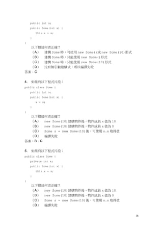 18
public int x;
public Some(int x) {
this.x = x;
}
}
以下描述何者正確？
（A） 建構 Some 時，可使用 new Some()或 new Some(10)形式
（B） 建構 Some 時，只能使用 new Some()形式
（C） 建構 Some 時，只能使用 new Some(10)形式
（D） 沒有無引數建構式，所以編譯失敗
答案：C
4. 如果有以下程式片段：
public class Some {
public int x;
public Some(int x) {
x = x;
}
}
以下描述何者正確？
（A） new Some(10)建構物件後，物件成員 x 值為 10
（B） new Some(10)建構物件後，物件成員 x 值為 0
（C） Some s = new Some(10)後，可使用 s.x 取得值
（D） 編譯失敗
答案：B、C
5. 如果有以下程式片段：
public class Some {
private int x;
public Some(int x) {
this.x = x;
}
}
以下描述何者正確？
（A） new Some(10)建構物件後，物件成員 x 值為 10
（B） new Some(10)建構物件後，物件成員 x 值為 0
（C） Some s = new Some(10)後，可使用 s.x 取得值
（D） 編譯失敗
 