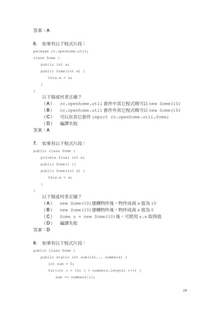19
答案：A
6. 如果有以下程式片段：
package cc.openhome.util;
class Some {
public int x;
public Some(int x) {
this.x = x;
}
}
以下描述何者正確？
（A） cc.openhome.util 套件中其它程式碼可以 new Some(10)
（B） cc.openhome.util 套件外其它程式碼可以 new Some(10)
（C） 可以在其它套件 import cc.openhome.util.Some;
（D） 編譯失敗
答案：A
7. 如果有以下程式片段：
public class Some {
private final int x;
public Some() {}
public Some(int x) {
this.x = x;
}
}
以下描述何者正確？
（A） new Some(10)建構物件後，物件成員 x 值為 10
（B） new Some(10)建構物件後，物件成員 x 值為 0
（C） Some s = new Some(10)後，可使用 s.x 取得值
（D） 編譯失敗
答案：D
8. 如果有以下程式片段：
public class Some {
public static int sum(int... numbers) {
int sum = 0;
for(int i = 10; i < numbers.length; i++) {
sum += numbers[i];
 