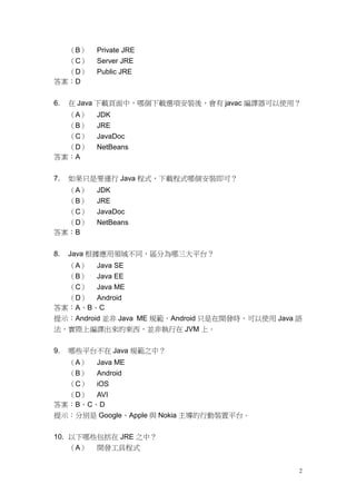 2
（B） Private JRE
（C） Server JRE
（D） Public JRE
答案：D
6. 在 Java 下載頁面中，哪個下載選項安裝後，會有 javac 編譯器可以使用？
（A） JDK
（B） JRE
（C） JavaDoc
（D） NetBeans
答案：A
7. 如果只是要運行 Java 程式，下載程式哪個安裝即可？
（A） JDK
（B） JRE
（C） JavaDoc
（D） NetBeans
答案：B
8. Java 根據應用領域不同，區分為哪三大平台？
（A） Java SE
（B） Java EE
（C） Java ME
（D） Android
答案：A、B、C
提示：Android 並非 Java ME 規範，Android 只是在開發時，可以使用 Java 語
法，實際上編譯出來的東西，並非執行在 JVM 上。
9. 哪些平台不在 Java 規範之中？
（A） Java ME
（B） Android
（C） iOS
（D） AVI
答案：B、C、D
提示：分別是 Google、Apple 與 Nokia 主導的行動裝置平台。
10. 以下哪些包括在 JRE 之中？
（A） 開發工具程式
 
