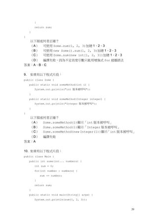 20
}
return sum;
}
}
以下描述何者正確？
（A） 可使用 Some.sum(1, 2, 3)加總 1、2、3
（B） 可使用 new Some().sum(1, 2, 3)加總 1、2、3
（C） 可使用 Some.sum(new int[1, 2, 3])加總 1、2、3
（D） 編譯失敗，因為不定長度引數只能用增強式 for 迴圈語法
答案：A、B、C
9. 如果有以下程式片段：
public class Some {
public static void someMethod(int i) {
System.out.println("int 版本被呼叫");
}
public static void someMethod(Integer integer) {
System.out.println("Integer 版本被呼叫");
}
}
以下描述何者正確？
（A） Some.someMethod(1)顯示「int 版本被呼叫」
（B） Some.someMethod(1)顯示「Integer 版本被呼叫」
（C） Some.someMethod(new Integer(1))顯示「int 版本被呼叫」
（D） 編譯失敗
答案：A
10. 如果有以下程式片段：
public class Main {
public int some(int... numbers) {
int sum = 0;
for(int number : numbers) {
sum += number;
}
return sum;
}
public static void main(String[] args) {
System.out.println(sum(1, 2, 3));
 