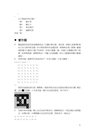 21
}
}
以下描述何者正確？
（A） 顯示 6
（B） 顯示 1
（C） 無法執行
（D） 編譯失敗
答案：D
 實作題
1. 據說創世紀時有座波羅教塔由三支鑽石棒支撐，神在第一根棒上放置 64 個
由小至大排列的金盤，命令僧侶將所有金盤從第一根棒移至第三根棒，搬運
過程遵守大盤在小盤下的原則，若每日僅搬一盤，在盤子全數搬至第三根
棒，此塔將毀損。請撰寫程式，可輸入任意盤數，依以上搬運原則顯示搬運
過程。
2. 如果有個二維陣列代表迷宮如下，0 表示道路、2 表示牆壁：
int[][] maze = {
{2, 2, 2, 2, 2, 2, 2},
{0, 0, 0, 0, 0, 0, 2},
{2, 0, 2, 0, 2, 0, 2},
{2, 0, 0, 2, 0, 2, 2},
{2, 2, 0, 2, 0, 2, 2},
{2, 0, 0, 0, 0, 0, 2},
{2, 2, 2, 2, 2, 0, 2}
};
假設老鼠會從索引(1, 0)開始，請使用程式找出老鼠如何跑至索引(6, 5)位
置，並以█代表牆，◇代表老鼠，顯示出走迷宮路徑。如下所示：
3. 有個 8 乘 8 棋盤，騎士走法為西洋棋走法，請撰寫程式，可指定騎士從棋盤
任一位置出發，以標號顯示走完所有位置。例如其中一個走法：
52 21 64 47 50 23 40 3
63 46 51 22 55 2 49 24
 