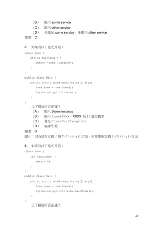24
（B） 顯示 some service
（C） 顯示 other service
（D） 先顯示 some service、後顯示 other service
答案：C
3. 如果有以下程式片段：
class Some {
String ToString() {
return "Some instance";
}
}
public class Main {
public static void main(String[] args) {
Some some = new Some();
System.out.println(some);
}
}
以下描述何者正確？
（A） 顯示 Some instance
（B） 顯示 Some@XXXX，XXXX 為 16 進位數字
（C） 發生 ClassCastException
（D） 編譯失敗
答案：B
提示：因為是新定義了個 ToString()方法，而非重新定義 toString()方法
4. 如果有以下程式片段：
class Some {
int hashCode() {
return 99;
}
}
public class Main {
public static void main(String[] args) {
Some some = new Some();
System.out.println(some.hashCode());
}
}
以下描述何者正確？
 