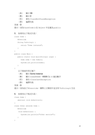 25
（A） 顯示 99
（B） 顯示 0
（C） 發生 ClassNotFoundException
（D） 編譯失敗
答案：D
提示：因為 hashCode()在 Object 中定義為 public
5. 如果有以下程式片段：
class Some {
@Override
String ToString() {
return "Some instance";
}
}
public class Main {
public static void main(String[] args) {
Some some = new Some();
System.out.println(some);
}
}
以下描述何者正確？
（A） 顯示 Some instance
（B） 顯示 Some@XXXX，XXXX 為 16 進位數字
（C） 發生 ClassCastException
（D） 編譯失敗
答案：D
提示：因為加了@Override，實際上父類別中並沒有 ToString()方法
6. 如果有以下程式片段：
class Some {
abstract void doService();
}
class Other extends Some {
@Override
void doService() {
System.out.println("other service");
}
}
 