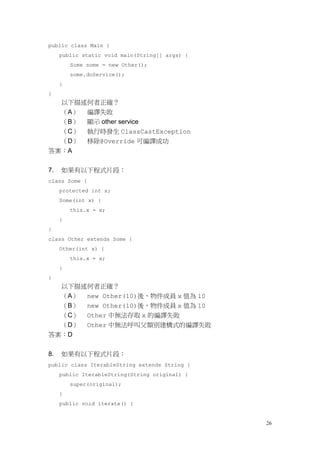 26
public class Main {
public static void main(String[] args) {
Some some = new Other();
some.doService();
}
}
以下描述何者正確？
（A） 編譯失敗
（B） 顯示 other service
（C） 執行時發生 ClassCastException
（D） 移除@Override 可編譯成功
答案：A
7. 如果有以下程式片段：
class Some {
protected int x;
Some(int x) {
this.x = x;
}
}
class Other extends Some {
Other(int x) {
this.x = x;
}
}
以下描述何者正確？
（A） new Other(10)後，物件成員 x 值為 10
（B） new Other(10)後，物件成員 x 值為 10
（C） Other 中無法存取 x 的編譯失敗
（D） Other 中無法呼叫父類別建構式的編譯失敗
答案：D
8. 如果有以下程式片段：
public class IterableString extends String {
public IterableString(String original) {
super(original);
}
public void iterate() {
 