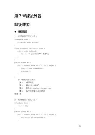 30
第 7 章課後練習
課後練習
 選擇題
1. 如果有以下程式片段：
interface Some {
protected void doSome();
}
class SomeImpl implements Some {
public void doSome() {
System.out.println("作一些事");
}
}
public class Main {
public static void main(String[] args) {
Some s = new SomeImpl();
s.doSome();
}
}
以下描述何者正確？
（A） 編譯失敗
（B） 顯示"作一些事"
（C） 發生 ClassCastException
（D） 執行時不顯示任何訊息
答案：A
2. 如果有以下程式片段：
interface Some {
int x = 10;
}
public class Main {
public static void main(String[] args) {
System.out.println(Some.x);
}
 