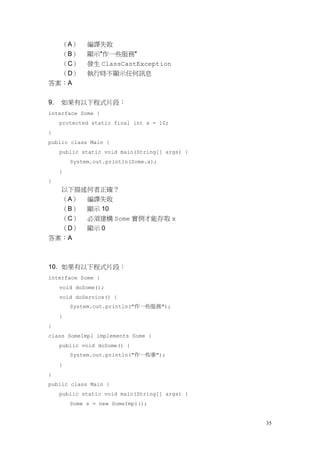35
（A） 編譯失敗
（B） 顯示"作一些服務"
（C） 發生 ClassCastException
（D） 執行時不顯示任何訊息
答案：A
9. 如果有以下程式片段：
interface Some {
protected static final int x = 10;
}
public class Main {
public static void main(String[] args) {
System.out.println(Some.x);
}
}
以下描述何者正確？
（A） 編譯失敗
（B） 顯示 10
（C） 必須建構 Some 實例才能存取 x
（D） 顯示 0
答案：A
10. 如果有以下程式片段：
interface Some {
void doSome();
void doService() {
System.out.println("作一些服務");
}
}
class SomeImpl implements Some {
public void doSome() {
System.out.println("作一些事");
}
}
public class Main {
public static void main(String[] args) {
Some s = new SomeImpl();
 