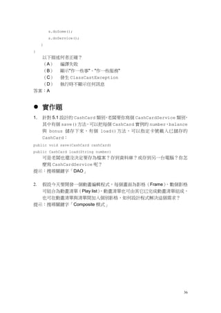36
s.doSome();
s.doService();
}
}
以下描述何者正確？
（A） 編譯失敗
（B） 顯示"作一些事"、"作一些服務"
（C） 發生 ClassCastException
（D） 執行時不顯示任何訊息
答案：A
 實作題
1. 針對 5.1 設計的 CashCard 類別，老闆要你寫個 CashCardService 類別，
其中有個 save()方法，可以把每個 CashCard 實例的 number、balance
與 bonus 儲存下來，有個 load()方法，可以指定卡號載入已儲存的
CashCard：
public void save(CashCard cashCard)
public CashCard load(String number)
可是老闆也還沒決定要存為檔案？存到資料庫？或存到另一台電腦？你怎
麼寫 CashCardService 呢？
提示：搜尋關鍵字「DAO」
2. 假設今天要開發一個動畫編輯程式，每個畫面為影格（Frame），數個影格
可組合為動畫清單（Play list），動畫清單也可由其它已完成動畫清單組成，
也可在動畫清單與清單間加入個別影格，如何設計程式解決這個需求？
提示：搜尋關鍵字「Composite 模式」
 