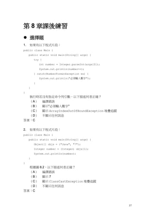 37
第 8 章課後練習
 選擇題
1. 如果有以下程式片段：
public class Main {
public static void main(String[] args) {
try {
int number = Integer.parseInt(args[0]);
System.out.println(number++);
} catch(NumberFormatException ex) {
System.out.println("必須輸入數字");
}
}
}
執行時若沒有指定命令列引數，以下描述何者正確？
（A） 編譯錯誤
（B） 顯示"必須輸入數字"
（C） 顯示 ArrayIndexOutOfBoundException 堆疊追蹤
（D） 不顯示任何訊息
答案：C
2. 如果有以下程式片段：
public class Main {
public static void main(String[] args) {
Object[] objs = {"Java", "7"};
Integer number = (Integer) objs[1];
System.out.println(number);
}
}
根據圖 8.2，以下描述何者正確？
（A） 編譯錯誤
（B） 顯示 7
（C） 顯示 ClassCastException 堆疊追蹤
（D） 不顯示任何訊息
答案：C
 