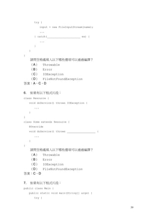 39
try {
input = new FileInputStream(name);
...
} catch(_____________________ ex) {
...
}
}
}
請問空格處填入以下哪些選項可以通過編譯？
（A） Throwable
（B） Error
（C） IOException
（D） FileNotFoundException
答案：A、C、D
6. 如果有以下程式片段：
class Resource {
void doService() throws IOException {
...
}
}
class Some extends Resource {
@Override
void doService() throws __________________ {
...
}
}
請問空格處填入以下哪些選項可以通過編譯？
（A） Throwable
（B） Error
（C） IOException
（D） FileNotFoundException
答案：C、D
7. 如果有以下程式片段：
public class Main {
public static void main(String[] args) {
try {
 