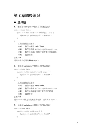 4
第 2 章課後練習
 選擇題
1. 如果在 hello.java 中撰寫以下的程式碼：
public class Hello {
public static void main(String[] args) {
System.out.println("Hello World");
}
}
以下描述何者正確？
（A） 執行時顯示 Hello World
（B） 執行時出現 NoClassDefFoundError
（C） 執行時出現出現找不到主要方法的錯誤
（D） 編譯失敗
答案：D
提示：檔名必須是 Hello.java。
2. 如果在 Main.java 中撰寫以下的程式碼：
public class Main {
public static main(String[] args) {
System.out.println("Hello World");
}
}
以下描述何者正確？
（A） 執行時顯示 Hello World
（B） 執行時出現 NoClassDefFoundError
（C） 執行時出現找不到主要方法的錯誤
（D） 編譯失敗
答案：D
提示：main()方法定義語法有誤，沒有撰寫 void。
3. 如果在 Main.java 中撰寫以下的程式碼：
public class Main {
public static void main() {
System.out.println("Hello World");
}
 