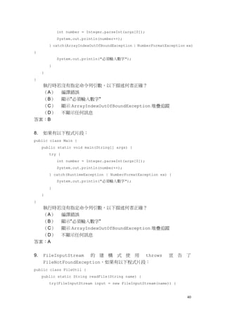 40
int number = Integer.parseInt(args[0]);
System.out.println(number++);
} catch(ArrayIndexOutOfBoundException | NumberFormatException ex)
{
System.out.println("必須輸入數字");
}
}
}
執行時若沒有指定命令列引數，以下描述何者正確？
（A） 編譯錯誤
（B） 顯示"必須輸入數字"
（C） 顯示 ArrayIndexOutOfBoundException 堆疊追蹤
（D） 不顯示任何訊息
答案：B
8. 如果有以下程式片段：
public class Main {
public static void main(String[] args) {
try {
int number = Integer.parseInt(args[0]);
System.out.println(number++);
} catch(RuntimeException | NumberFormatException ex) {
System.out.println("必須輸入數字");
}
}
}
執行時若沒有指定命令列引數，以下描述何者正確？
（A） 編譯錯誤
（B） 顯示"必須輸入數字"
（C） 顯示 ArrayIndexOutOfBoundException 堆疊追蹤
（D） 不顯示任何訊息
答案：A
9. FileInputStream 的 建 構 式 使 用 throws 宣 告 了
FileNotFoundException，如果有以下程式片段：
public class FileUtil {
public static String readFile(String name) {
try(FileInputStream input = new FileInputStream(name)) {
 