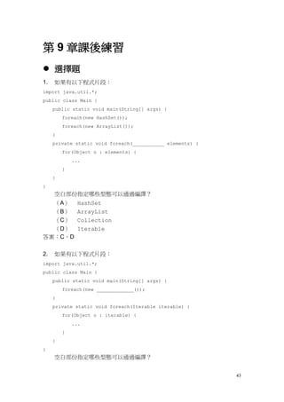43
第 9 章課後練習
 選擇題
1. 如果有以下程式片段：
import java.util.*;
public class Main {
public static void main(String[] args) {
foreach(new HashSet());
foreach(new ArrayList());
}
private static void foreach(___________ elements) {
for(Object o : elements) {
...
}
}
}
空白部份指定哪些型態可以通過編譯？
（A） HashSet
（B） ArrayList
（C） Collection
（D） Iterable
答案：C、D
2. 如果有以下程式片段：
import java.util.*;
public class Main {
public static void main(String[] args) {
foreach(new _____________());
}
private static void foreach(Iterable iterable) {
for(Object o : iterable) {
...
}
}
}
空白部份指定哪些型態可以通過編譯？
 