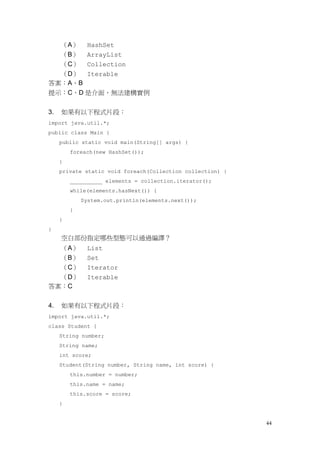 44
（A） HashSet
（B） ArrayList
（C） Collection
（D） Iterable
答案：A、B
提示：C、D 是介面，無法建構實例
3. 如果有以下程式片段：
import java.util.*;
public class Main {
public static void main(String[] args) {
foreach(new HashSet());
}
private static void foreach(Collection collection) {
__________ elements = collection.iterator();
while(elements.hasNext()) {
System.out.println(elements.next());
}
}
}
空白部份指定哪些型態可以通過編譯？
（A） List
（B） Set
（C） Iterator
（D） Iterable
答案：C
4. 如果有以下程式片段：
import java.util.*;
class Student {
String number;
String name;
int score;
Student(String number, String name, int score) {
this.number = number;
this.name = name;
this.score = score;
}
 