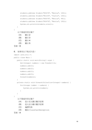 46
students.add(new Student("B5678", "Monica", 100));
students.add(new Student("B1234", "Justin", 100));
students.add(new Student("B5678", "Monica", 98));
students.add(new Student("B5678", "Monica", 100));
System.out.println(students.size());
}
}
以下描述何者正確？
（A） 顯示 2
（B） 顯示 3
（C） 顯示 4
（D） 顯示 5
答案：D
6. 如果有以下程式片段：
import java.util.*;
public class Main {
public static void main(String[] args) {
Set<Integer> numbers = new TreeSet<>();
numbers.add(1);
numbers.add(2);
numbers.add(1);
numbers.add(3);
foreach(numbers);
}
private static void foreach(Collection<Integer> numbers) {
for(Integer number : numbers) {
System.out.println(number);
}
}
}
以下描述何者正確？
（A） 從小至大顯示數字結果
（B） 從大至小顯示數字結果
（C） 編譯失敗
（D） 拋出 ClassCastException
答案：A
 