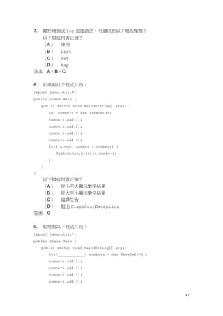 47
7. 關於增強式 for 迴圈語法，可適用於以下哪些型態？
以下描述何者正確？
（A） 陣列
（B） List
（C） Set
（D） Map
答案：A、B、C
8. 如果有以下程式片段：
import java.util.*;
public class Main {
public static void main(String[] args) {
Set numbers = new TreeSet();
numbers.add(1);
numbers.add(2);
numbers.add(1);
numbers.add(3);
for(Integer number : numbers) {
System.out.println(number);
}
}
}
以下描述何者正確？
（A） 從小至大顯示數字結果
（B） 從大至小顯示數字結果
（C） 編譯失敗
（D） 拋出 ClassCastException
答案：C
9. 如果有以下程式片段：
import java.util.*;
public class Main {
public static void main(String[] args) {
Set<____________> numbers = new TreeSet<>();
numbers.add(1);
numbers.add(2);
numbers.add(1);
numbers.add(3);
 