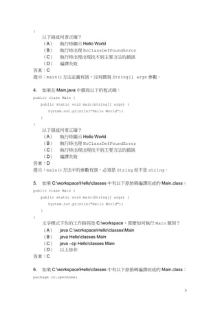 5
}
以下描述何者正確？
（A） 執行時顯示 Hello World
（B） 執行時出現 NoClassDefFoundError
（C） 執行時出現出現找不到主要方法的錯誤
（D） 編譯失敗
答案：C
提示：main()方法定義有誤，沒有撰寫 String[] args 參數。
4. 如果在 Main.java 中撰寫以下的程式碼：
public class Main {
public static void main(string[] args) {
System.out.println("Hello World");
}
}
以下描述何者正確？
（A） 執行時顯示 Hello World
（B） 執行時出現 NoClassDefFoundError
（C） 執行時出現出現找不到主要方法的錯誤
（D） 編譯失敗
答案：D
提示：main()方法中的參數有誤，必須是 String 而不是 string。
5. 如果 C:workspaceHelloclasses 中有以下原始碼編譯而成的 Main.class：
public class Main {
public static void main(String[] args) {
System.out.println("Hello World");
}
}
文字模式下你的工作路徑是 C:workspace，那麼如何執行 Main 類別？
（A） java C:workspaceHelloclassesMain
（B） java Helloclasses Main
（C） java –cp Helloclasses Main
（D） 以上皆非
答案：C
6. 如果 C:workspaceHelloclasses 中有以下原始碼編譯而成的 Main.class：
package cc.openhome;
 