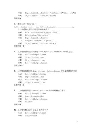 51
（C） InputStreamReader(new FileReader("Main.java"))
（D） ObjectReader("Account.data")
答案：A
6. 如果有以下程式片段：
BufferedReader reader = new BufferedReader(new ________________);
空白部份指定哪些型態可以通過編譯？
（A） FileInputStream("Account.data")
（B） FileReader("Main.java")
（C） InputStreamReader(new
FileInputStream("Main.java"))
（D） ObjectReader("Account.data")
答案：B、C
7. 以下哪兩個類別分別擁有 readObject()、writeObject()方法？
（A） BufferedInputStream
（B） ObjectInputStream
（C） ObjectOutputStream
（D） BufferedOutputStream
答案：B、C
8. 以下哪兩個類別為 InputStream、OutputStream 提供編碼轉換作用？
（A） BufferedInputStream
（B） InputStreamReader
（C） BufferedOutputStream
（D） OutputStreamWriter
答案：B、D
9. 以下哪兩個類別為 Reader、Writer 提供編碼轉換作用？
（A） BufferedInputStream
（B） InputStreamReader
（C） BufferedOutputStream
（D） 以上皆非
答案：D
10. 以下哪些類別位於 java.io 套件之中？
（A） BufferedInputStream
（B） IOException
 