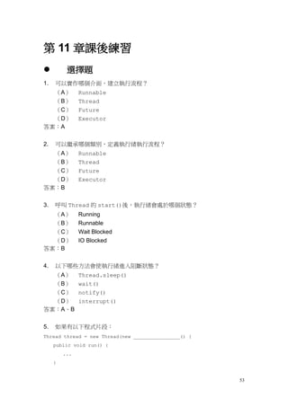 53
第 11 章課後練習
 選擇題
1. 可以實作哪個介面，建立執行流程？
（A） Runnable
（B） Thread
（C） Future
（D） Executor
答案：A
2. 可以繼承哪個類別，定義執行緒執行流程？
（A） Runnable
（B） Thread
（C） Future
（D） Executor
答案：B
3. 呼叫 Thread 的 start()後，執行緒會處於哪個狀態？
（A） Running
（B） Runnable
（C） Wait Blocked
（D） IO Blocked
答案：B
4. 以下哪些方法會使執行緒進入阻斷狀態？
（A） Thread.sleep()
（B） wait()
（C） notify()
（D） interrupt()
答案：A、B
5. 如果有以下程式片段：
Thread thread = new Thread(new ________________() {
public void run() {
...
}
 