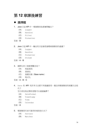56
第 12 章課後練習
 選擇題
1. Java 日誌 API 中，哪個類別負責實際輸出？
（A） Logger
（B） Handler
（C） Filter
（D） Formatter
答案：B
2. Java 日誌 API 中，輸出的日誌會經過哪兩個類別的過濾？
（A） Logger
（B） Handler
（C） Formatter
（D） Stream
答案：A、B
3. 國際化的三個重要觀念是？
（A） 地區資訊
（B） 資源包
（C） 基礎名稱（Base name）
（D） 格式化
答案：A、B、C
4. Date 的 API 有許多方法都不再建議使用，應改用哪個類別的相關方法取
代？
空白部份指定哪些型態可以通過編譯？
（A） DateFormat
（B） TimeStamp
（C） Time
（D） Calendar
答案：D
5. 哪個類別代表可重用的規則表示式？
（A） Pattern
（B） Matcher
 