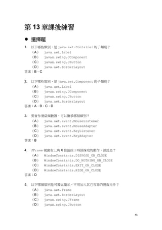 58
第 13 章課後練習
 選擇題
1. 以下哪些類別，是 java.awt.Container 的子類別？
（A） java.awt.Label
（B） javax.swing.JComponent
（C） javax.swing.JButton
（D） java.awt.BorderLayout
答案：B、C
2. 以下哪些類別，是 java.awt.Component 的子類別？
（A） java.awt.Label
（B） javax.swing.JComponent
（C） javax.swing.JButton
（D） java.awt.BorderLayout
答案：A、B、C、D
3. 要實作滑鼠傾聽器，可以繼承哪個類別？
（A） java.awt.event.MouseListener
（B） java.awt.event.MouseAdapter
（C） java.awt.event.KeyListener
（D） java.awt.event.KeyAdapter
答案：B
4. JFrame 視窗右上角 X 按鈕按下時該採取的動作，預設是？
（A） WindowConstants.DISPOSE_ON_CLOSE
（B） WindowConstants.DO_NOTHING_ON_CLOSE
（C） WindowConstants.EXIT_ON_CLOSE
（D） WindowConstants.HIDE_ON_CLOSE
答案：D
5. 以下哪個類別是可獨立顯示，不用加入其它容器的視窗元件？
（A） java.awt.Frame
（B） java.awt.BorderLayout
（C） javax.swing.JFrame
（D） javax.swing.JButton
 