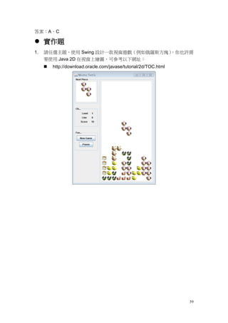 59
答案：A、C
 實作題
1. 請任選主題，使用 Swing 設計一款視窗遊戲（例如俄羅斯方塊），你也許需
要使用 Java 2D 在視窗上繪圖，可參考以下網址：
 http://download.oracle.com/javase/tutorial/2d/TOC.html
 